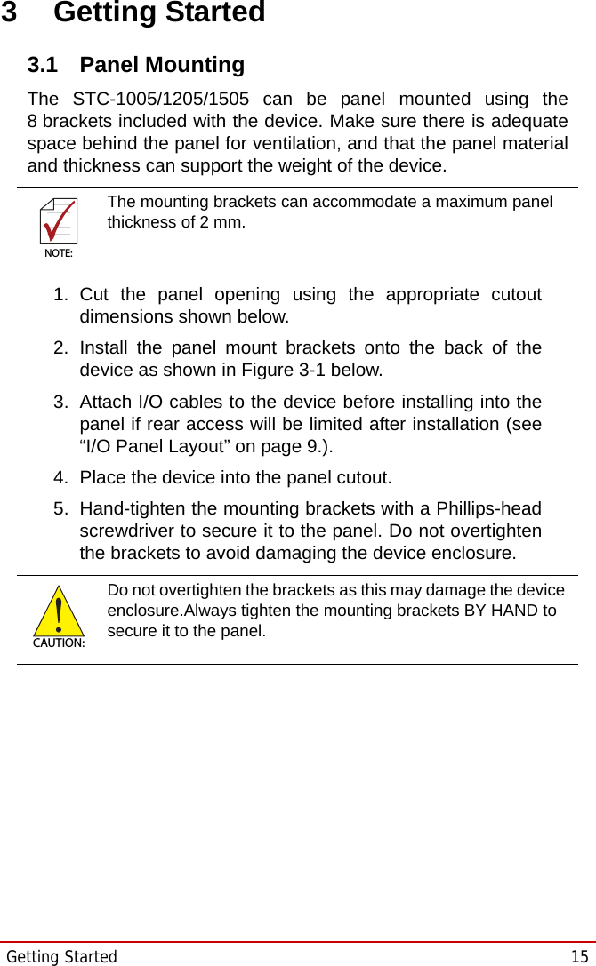 Getting Started  15STC-1005/1205/15053 Getting Started3.1 Panel MountingThe STC-1005/1205/1505 can be panel mounted using the8 brackets included with the device. Make sure there is adequatespace behind the panel for ventilation, and that the panel materialand thickness can support the weight of the device.1. Cut the panel opening using the appropriate cutoutdimensions shown below.2. Install the panel mount brackets onto the back of thedevice as shown in Figure 3-1 below.3. Attach I/O cables to the device before installing into thepanel if rear access will be limited after installation (see“I/O Panel Layout” on page 9.).4. Place the device into the panel cutout.5. Hand-tighten the mounting brackets with a Phillips-headscrewdriver to secure it to the panel. Do not overtightenthe brackets to avoid damaging the device enclosure.NOTE:NOTE:The mounting brackets can accommodate a maximum panel thickness of 2 mm.CAUTION:Do not overtighten the brackets as this may damage the device enclosure.Always tighten the mounting brackets BY HAND to secure it to the panel. 