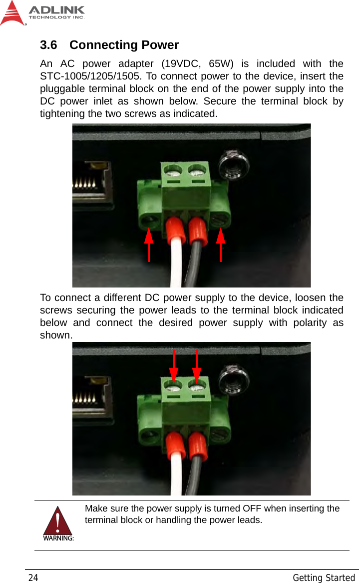 24 Getting Started3.6 Connecting PowerAn AC power adapter (19VDC, 65W) is included with theSTC-1005/1205/1505. To connect power to the device, insert thepluggable terminal block on the end of the power supply into theDC power inlet as shown below. Secure the terminal block bytightening the two screws as indicated.To connect a different DC power supply to the device, loosen thescrews securing the power leads to the terminal block indicatedbelow and connect the desired power supply with polarity asshown.WARNING:Make sure the power supply is turned OFF when inserting the terminal block or handling the power leads.