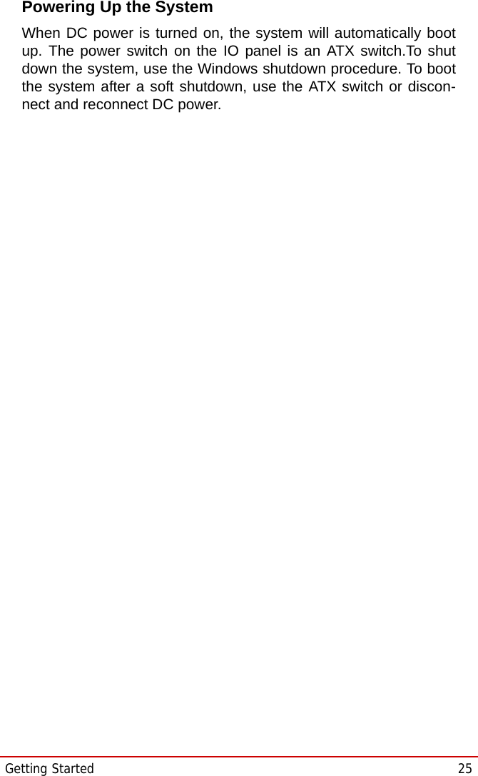 Getting Started  25STC-1005/1205/1505Powering Up the SystemWhen DC power is turned on, the system will automatically bootup. The power switch on the IO panel is an ATX switch.To shutdown the system, use the Windows shutdown procedure. To bootthe system after a soft shutdown, use the ATX switch or discon-nect and reconnect DC power.