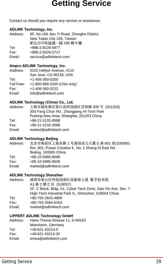 Getting Service  29STC-1005/1205/1505Getting ServiceContact us should you require any service or assistance. ADLINK Technology, Inc. Address:    9F, No.166 Jian Yi Road, Zhonghe District   New Taipei City 235, Taiwan ᄅקؑխࡉ೴৬ԫሁ 166 ᇆ9ᑔTel:   +886-2-8226-5877 Fax:   +886-2-8226-5717 Email:   service@adlinktech.com Ampro ADLINK Technology, Inc. Address:    5215 Hellyer Avenue, #110   San Jose, CA 95138, USA Tel:   +1-408-360-0200 Toll Free:  +1-800-966-5200 (USA only) Fax:   +1-408-360-0222 Email:   info@adlinktech.com ADLINK Technology (China) Co., Ltd. Address: Ϟ⍋Ꮦ⌺ϰᮄऎᓴ∳催⾥ᡔುऎ㢇᯹䏃 300 ো(201203)   300 Fang Chun Rd., Zhangjiang Hi-Tech Park Pudong New Area, Shanghai, 201203 China Tel:   +86-21-5132-8988 Fax:   +86-21-5132-3588 Email:   market@adlinktech.com ADLINK Technology Beijing Address: ࣫ҀᏖ⍋⎔ऎϞഄϰ䏃 1োⲜ߯ࡼ࡯໻ॺ Eᑻ801 ᅸ(100085) Rm. 801, Power Creative E, No. 1 Shang Di East Rd.   Beijing, 100085 China Tel:   +86-10-5885-8666 Fax:   +86-10-5885-8626 Email:   market@adlinktech.com ADLINK Technology Shenzhen Address: ⏅ഇᏖफቅऎ⾥ᡔುफऎ催ᮄफϗ䘧᭄ᄫᡔᴃುA1 ᷟ2ὐCऎ (518057) 2F, C Block, Bldg. A1, Cyber-Tech Zone, Gao Xin Ave. Sec. 7 High-Tech Industrial Park S., Shenzhen, 518054 China Tel:   +86-755-2643-4858 Fax:   +86-755-2664-6353 Email:   market@adlinktech.com LiPPERT ADLINK Technology GmbH Address:    Hans-Thoma-Strasse 11, D-68163  Mannheim, Germany Tel:   +49-621-43214-0 Fax:   +49-621 43214-30 Email:   emea@adlinktech.com 