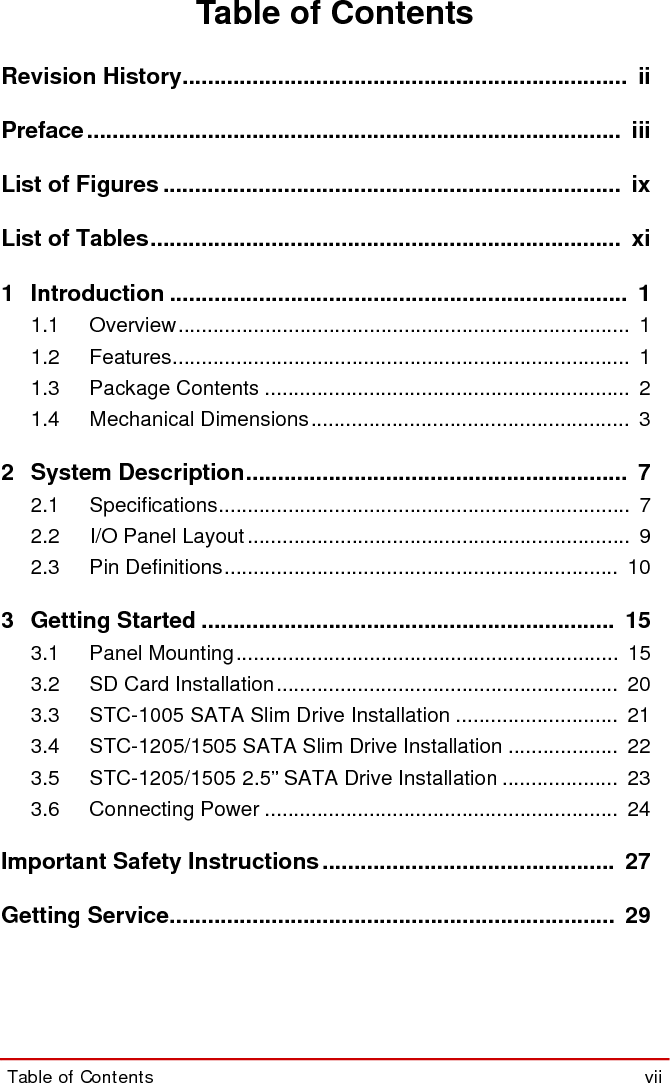 Table of Contents  viiSTC-1005/1205/1505Table of ContentsRevision History......................................................................  iiPreface.................................................................................... iiiList of Figures ........................................................................ ixList of Tables.......................................................................... xi1 Introduction ........................................................................ 11.1 Overview..............................................................................  11.2 Features...............................................................................  11.3 Package Contents ...............................................................  21.4 Mechanical Dimensions.......................................................  32 System Description............................................................  72.1 Specifications.......................................................................  72.2 I/O Panel Layout ..................................................................  92.3 Pin Definitions....................................................................  103 Getting Started .................................................................  153.1 Panel Mounting..................................................................  153.2 SD Card Installation...........................................................  203.3 STC-1005 SATA Slim Drive Installation ............................  213.4 STC-1205/1505 SATA Slim Drive Installation ...................  223.5 STC-1205/1505 2.5” SATA Drive Installation ....................  233.6 Connecting Power .............................................................  24Important Safety Instructions.............................................. 27Getting Service......................................................................  29