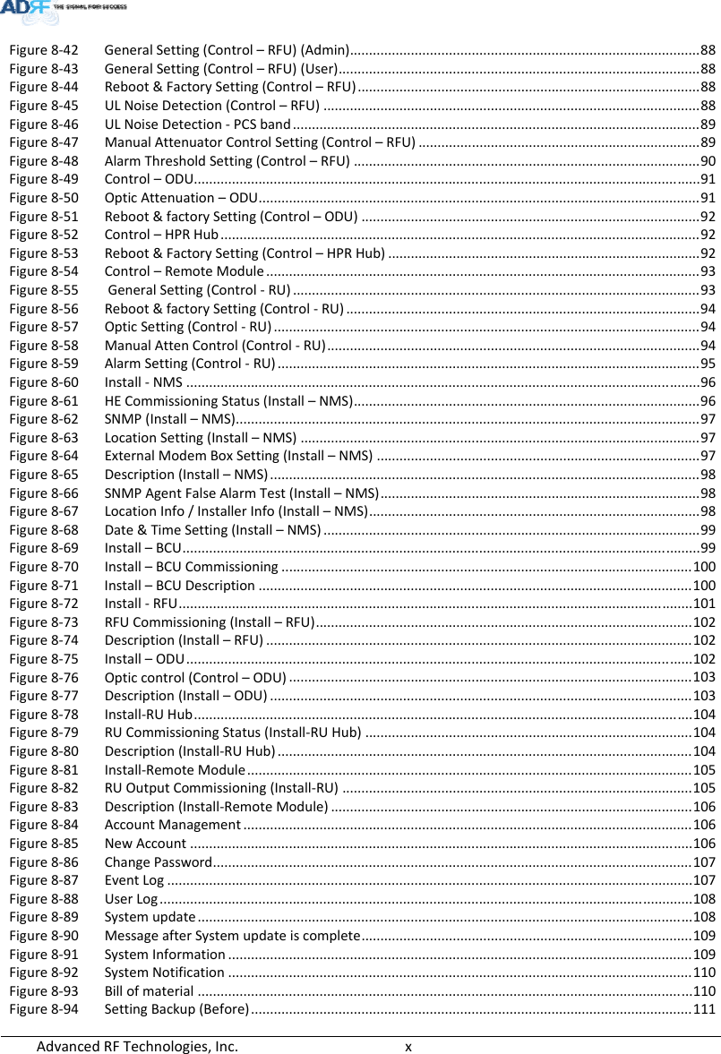 AdvancedRFTechnologies,Inc.  xFigure8‐42 GeneralSetting(Control–RFU)(Admin)............................................................................................88 Figure8‐43 GeneralSetting(Control–RFU)(User)...............................................................................................88 Figure8‐44 Reboot&amp;FactorySetting(Control–RFU)..........................................................................................88 Figure8‐45 ULNoiseDetection(Control–RFU)...................................................................................................88 Figure8‐46 ULNoiseDetection‐PCSband...........................................................................................................89 Figure8‐47 ManualAttenuatorControlSetting(Control–RFU)..........................................................................89 Figure8‐48 AlarmThresholdSetting(Control–RFU)...........................................................................................90 Figure8‐49 Control–ODU.....................................................................................................................................91 Figure8‐50 OpticAttenuation–ODU....................................................................................................................91 Figure8‐51 Reboot&amp;factorySetting(Control–ODU).........................................................................................92 Figure8‐52 Control–HPRHub..............................................................................................................................92 Figure8‐53 Reboot&amp;FactorySetting(Control–HPRHub)..................................................................................92 Figure8‐54 Control–RemoteModule..................................................................................................................93 Figure8‐55 GeneralSetting(Control‐RU)...........................................................................................................93 Figure8‐56 Reboot&amp;factorySetting(Control‐RU).............................................................................................94 Figure8‐57 OpticSetting(Control‐RU)................................................................................................................94 Figure8‐58 ManualAttenControl(Control‐RU)..................................................................................................94 Figure8‐59 AlarmSetting(Control‐RU)...............................................................................................................95 Figure8‐60 Install‐NMS.......................................................................................................................................96 Figure8‐61 HECommissioningStatus(Install–NMS)...........................................................................................96 Figure8‐62 SNMP(Install–NMS)..........................................................................................................................97 Figure8‐63 LocationSetting(Install–NMS).........................................................................................................97 Figure8‐64 ExternalModemBoxSetting(Install–NMS).....................................................................................97 Figure8‐65 Description(Install–NMS).................................................................................................................98 Figure8‐66 SNMPAgentFalseAlarmTest(Install–NMS)....................................................................................98 Figure8‐67 LocationInfo/InstallerInfo(Install–NMS).......................................................................................98 Figure8‐68 Date&amp;TimeSetting(Install–NMS)...................................................................................................99 Figure8‐69 Install–BCU........................................................................................................................................99 Figure8‐70 Install–BCUCommissioning............................................................................................................100 Figure8‐71 Install–BCUDescription..................................................................................................................100 Figure8‐72 Install‐RFU.......................................................................................................................................101 Figure8‐73 RFUCommissioning(Install–RFU)...................................................................................................102 Figure8‐74 Description(Install–RFU)................................................................................................................102 Figure8‐75 Install–ODU.....................................................................................................................................102 Figure8‐76 Opticcontrol(Control–ODU)..........................................................................................................103 Figure8‐77 Description(Install–ODU)...............................................................................................................103 Figure8‐78 Install‐RUHub...................................................................................................................................104 Figure8‐79 RUCommissioningStatus(Install‐RUHub)......................................................................................104 Figure8‐80 Description(Install‐RUHub).............................................................................................................104 Figure8‐81 Install‐RemoteModule.....................................................................................................................105 Figure8‐82 RUOutputCommissioning(Install‐RU)............................................................................................105 Figure8‐83 Description(Install‐RemoteModule)...............................................................................................106 Figure8‐84 AccountManagement......................................................................................................................106 Figure8‐85 NewAccount....................................................................................................................................106 Figure8‐86 ChangePassword..............................................................................................................................107 Figure8‐87 EventLog..........................................................................................................................................107 Figure8‐88 UserLog............................................................................................................................................108 Figure8‐89 Systemupdate..................................................................................................................................108 Figure8‐90 MessageafterSystemupdateiscomplete.......................................................................................109 Figure8‐91 SystemInformation..........................................................................................................................109 Figure8‐92 SystemNotification..........................................................................................................................110 Figure8‐93 Billofmaterial..................................................................................................................................110 Figure8‐94 SettingBackup(Before)....................................................................................................................111 