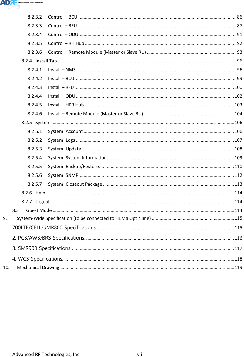 AdvancedRFTechnologies,Inc.  vii8.2.3.2 Control–BCU...........................................................................................................................86 8.2.3.3 Control–RFU............................................................................................................................87 8.2.3.4 Control–ODU...........................................................................................................................91 8.2.3.5 Control–RHHub......................................................................................................................92 8.2.3.6 Control–RemoteModule(MasterorSlaveRU)......................................................................93 8.2.4 InstallTab...........................................................................................................................................96 8.2.4.1 Install–NMS.............................................................................................................................96 8.2.4.2 Install–BCU..............................................................................................................................99 8.2.4.3 Install–RFU............................................................................................................................100 8.2.4.4 Install–ODU...........................................................................................................................102 8.2.4.5 Install–HPRHub....................................................................................................................103 8.2.4.6 Install–RemoteModule(MasterorSlaveRU)......................................................................104 8.2.5 System..............................................................................................................................................106 8.2.5.1 System:Account.....................................................................................................................106 8.2.5.2 System:Logs...........................................................................................................................107 8.2.5.3 System:Update......................................................................................................................108 8.2.5.4 System:SystemInformation...................................................................................................109 8.2.5.5 System:Backup/Restore.........................................................................................................110 8.2.5.6 System:SNMP.........................................................................................................................112 8.2.5.7 System:CloseoutPackage......................................................................................................113 8.2.6 Help..................................................................................................................................................114 8.2.7 Logout...............................................................................................................................................114 8.3 GuestMode.............................................................................................................................................114 9. System‐WideSpecification(tobeconnectedtoHEviaOpticline)................................................................115 700LTE/CELL/SMR800 Specifications...........................................................................................................115 2. PCS/AWS/BRS Specifications....................................................................................................................116 3. SMR900 Specifications...............................................................................................................................117 4. WCS Specifications.....................................................................................................................................118 10. MechanicalDrawing.......................................................................................................................................119 