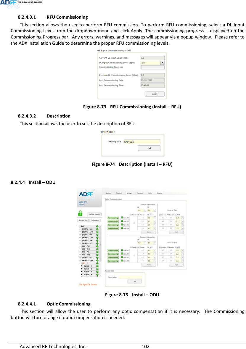 AdvancedRFTechnologies,Inc.  1028.2.4.3.1 RFUCommissioningThissectionallowstheusertoperformRFUcommission.ToperformRFUcommissioning,selectaDLInputCommissioningLevelfromthedropdownmenuandclickApply.ThecommissioningprogressisdisplayedontheCommissioningProgressbar.Anyerrors,warnings,andmessageswillappearviaapopupwindow.PleaserefertotheADXInstallationGuidetodeterminetheproperRFUcommissioninglevels.Figure8‐73RFUCommissioning(Install–RFU)8.2.4.3.2 DescriptionThissectionallowstheusertosetthedescriptionofRFU.Figure8‐74Description(Install–RFU)8.2.4.4 Install–ODUFigure8‐75Install–ODU8.2.4.4.1 OpticCommissioningThissectionwillallowtheusertoperformanyopticcompensationifitisnecessary.TheCommissioningbuttonwillturnorangeifopticcompensationisneeded.