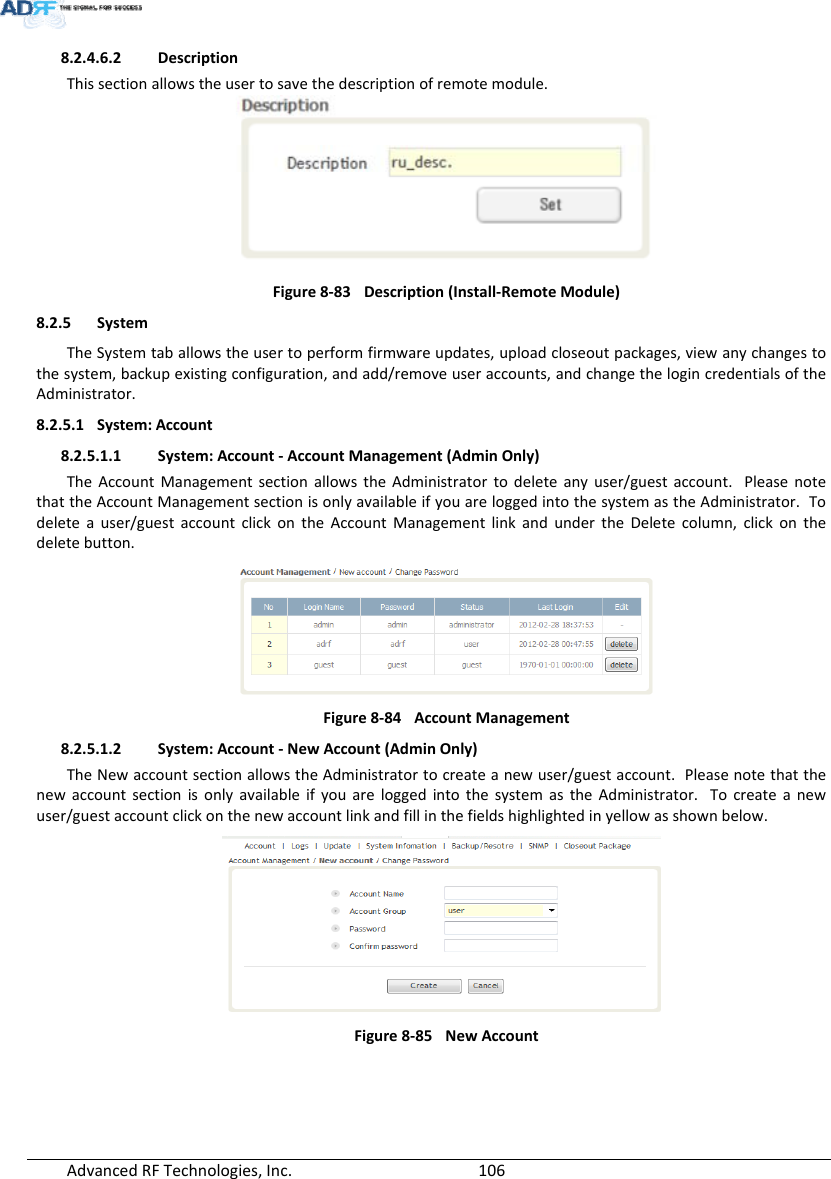 AdvancedRFTechnologies,Inc.  1068.2.4.6.2 DescriptionThissectionallowstheusertosavethedescriptionofremotemodule.Figure8‐83Description(Install‐RemoteModule)8.2.5 SystemTheSystemtaballowstheusertoperformfirmwareupdates,uploadcloseoutpackages,viewanychangestothesystem,backupexistingconfiguration,andadd/removeuseraccounts,andchangethelogincredentialsoftheAdministrator.8.2.5.1 System:Account8.2.5.1.1 System:Account‐AccountManagement(AdminOnly)TheAccountManagementsectionallowstheAdministratortodeleteanyuser/guestaccount.PleasenotethattheAccountManagementsectionisonlyavailableifyouareloggedintothesystemastheAdministrator.Todeleteauser/guestaccountclickontheAccountManagementlinkandundertheDeletecolumn,clickonthedeletebutton.Figure8‐84AccountManagement8.2.5.1.2 System:Account‐NewAccount(AdminOnly)TheNewaccountsectionallowstheAdministratortocreateanewuser/guestaccount.PleasenotethatthenewaccountsectionisonlyavailableifyouareloggedintothesystemastheAdministrator.Tocreateanewuser/guestaccountclickonthenewaccountlinkandfillinthefieldshighlightedinyellowasshownbelow.Figure8‐85NewAccount