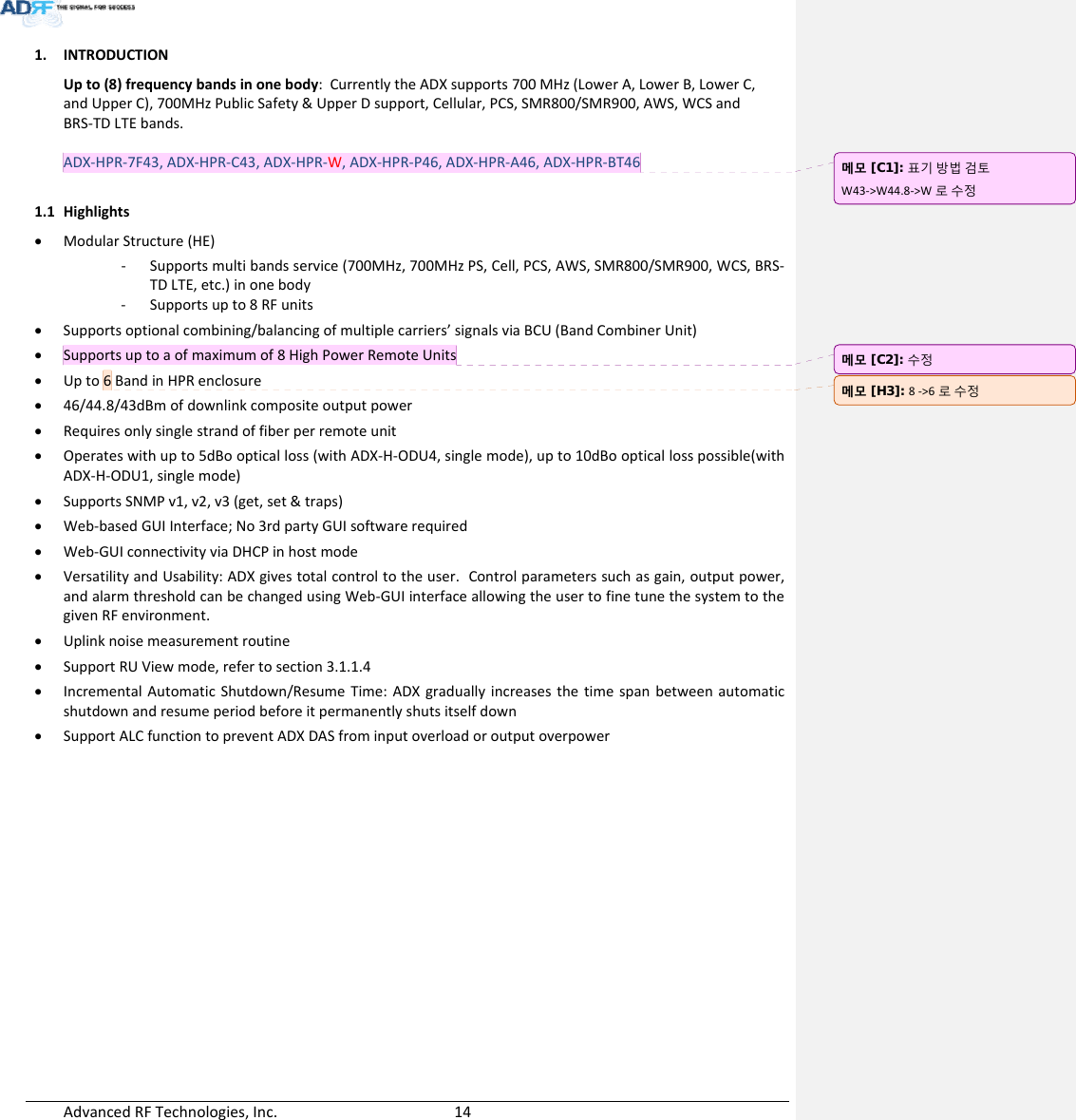 AdvancedRFTechnologies,Inc.  141. INTRODUCTIONUpto(8)frequencybandsinonebody:CurrentlytheADXsupports700MHz(LowerA,LowerB,LowerC,andUpperC),700MHzPublicSafety&amp;UpperDsupport,Cellular,PCS,SMR800/SMR900,AWS,WCSandBRS‐TDLTEbands.ADX‐HPR‐7F43,ADX‐HPR‐C43,ADX‐HPR‐W,ADX‐HPR‐P46,ADX‐HPR‐A46,ADX‐HPR‐BT461.1 Highlights ModularStructure(HE)‐ Supportsmultibandsservice(700MHz,700MHzPS,Cell,PCS,AWS,SMR800/SMR900,WCS,BRS‐TDLTE,etc.)inonebody‐ Supportsupto8RFunits Supportsoptionalcombining/balancingofmultiplecarriers’signalsviaBCU(BandCombinerUnit) Supportsuptoaofmaximumof8HighPowerRemoteUnits Upto6BandinHPRenclosure 46/44.8/43dBmofdownlinkcompositeoutputpower Requiresonlysinglestrandoffiberperremoteunit Operateswithupto5dBoopticalloss(withADX‐H‐ODU4,singlemode),upto10dBoopticallosspossible(withADX‐H‐ODU1,singlemode) SupportsSNMPv1,v2,v3(get,set&amp;traps) Web‐basedGUIInterface;No3rdpartyGUIsoftwarerequired Web‐GUIconnectivityviaDHCPinhostmode VersatilityandUsability:ADXgivestotalcontroltotheuser.Controlparameterssuchasgain,outputpower,andalarmthresholdcanbechangedusingWeb‐GUIinterfaceallowingtheusertofinetunethesystemtothegivenRFenvironment. Uplinknoisemeasurementroutine SupportRUViewmode,refertosection3.1.1.4 IncrementalAutomaticShutdown/ResumeTime:ADXgraduallyincreasesthetimespanbetweenautomaticshutdownandresumeperiodbeforeitpermanentlyshutsitselfdown SupportALCfunctiontopreventADXDASfrominputoverloadoroutputoverpower메모 [C1]: 표기방법검토W43‐&gt;W44.8‐&gt;W 로수정메모 [C2]: 수정메모 [H3]: 8‐&gt;6 로수정