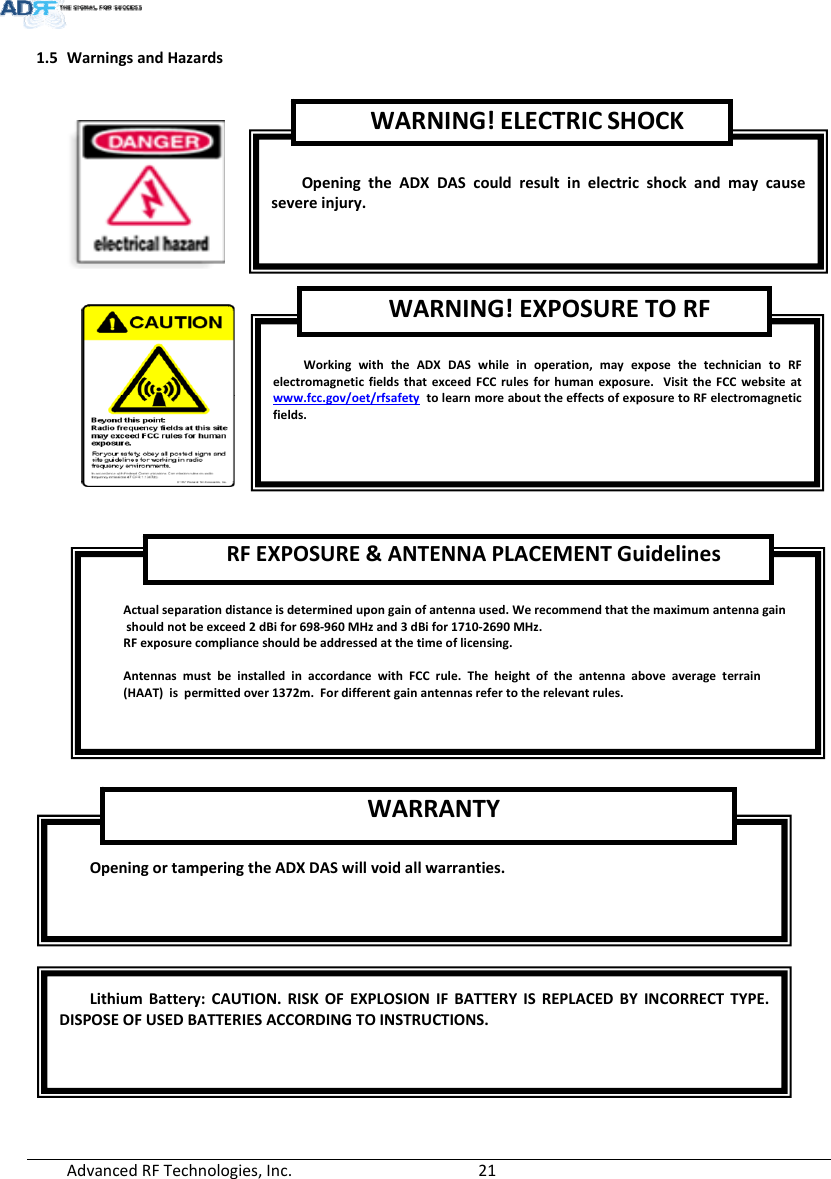 AdvancedRFTechnologies,Inc.  211.5 WarningsandHazardsOpeningortamperingtheADXDASwillvoidallwarranties.WARRANTYActualseparationdistanceisdeterminedupongainofantennaused.Werecommendthatthemaximumantennagainshouldnotbeexceed2dBifor698‐960MHzand3dBifor1710‐2690MHz.RFexposurecomplianceshouldbeaddressedatthetimeoflicensing.AntennasmustbeinstalledinaccordancewithFCCrule.Theheightoftheantennaaboveaverageterrain(HAAT)ispermittedover1372m.Fordifferentgainantennasrefertotherelevantrules.RFEXPOSURE&amp;ANTENNAPLACEMENTGuidelinesWorkingwiththeADXDASwhileinoperation,mayexposethetechniciantoRFelectromagneticfieldsthatexceedFCCrulesforhumanexposure.VisittheFCCwebsiteatwww.fcc.gov/oet/rfsafetytolearnmoreabouttheeffectsofexposuretoRFelectromagneticfields.WARNING!EXPOSURETORFOpeningtheADXDAScouldresultinelectricshockandmaycausesevereinjury.WARNING!ELECTRICSHOCKLithiumBattery:CAUTION.RISKOFEXPLOSIONIFBATTERY ISREPLACEDBY INCORRECTTYPE.DISPOSEOFUSEDBATTERIESACCORDINGTOINSTRUCTIONS.