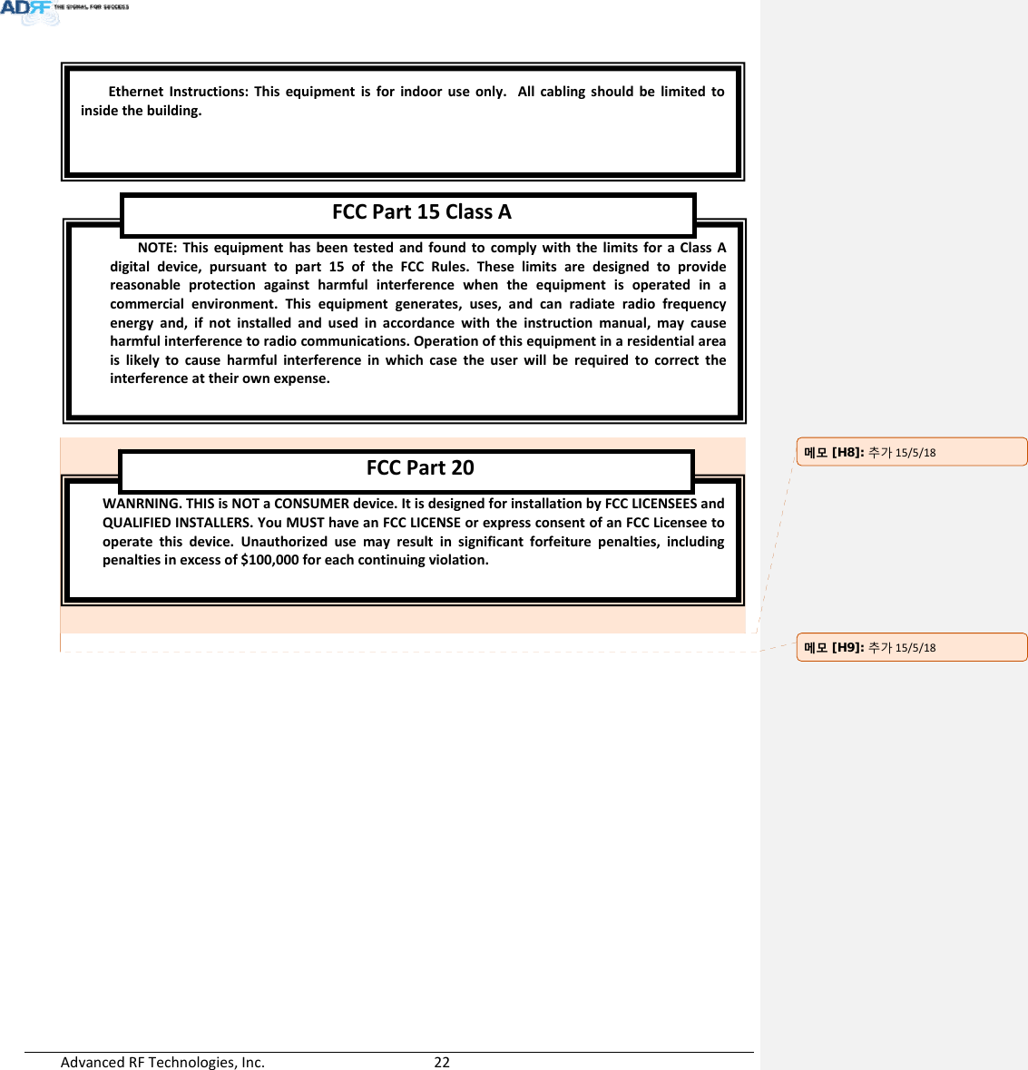 AdvancedRFTechnologies,Inc.  22WANRNING.THISisNOTaCONSUMERdevice.ItisdesignedforinstallationbyFCCLICENSEESandQUALIFIEDINSTALLERS.YouMUSThaveanFCCLICENSEorexpressconsentofanFCCLicenseetooperatethisdevice.Unauthorizedusemayresultinsignificantforfeiturepenalties,includingpenaltiesinexcessof$100,000foreachcontinuingviolation.FCCPart20NOTE:ThisequipmenthasbeentestedandfoundtocomplywiththelimitsforaClassAdigitaldevice,pursuanttopart15oftheFCCRules.Theselimitsaredesignedtoprovidereasonableprotectionagainstharmfulinterferencewhentheequipmentisoperatedinacommercialenvironment.Thisequipmentgenerates,uses,andcanradiateradiofrequencyenergyand,ifnotinstalledandusedinaccordancewiththeinstructionmanual,maycauseharmfulinterferencetoradiocommunications.Operationofthisequipmentinaresidentialareaislikelytocauseharmfulinterferenceinwhichcasetheuserwillberequiredtocorrecttheinterferenceattheirownexpense.FCCPart15ClassAEthernetInstructions:Thisequipmentisforindooruseonly.Allcablingshouldbelimitedtoinsidethebuilding.메모 [H8]: 추가15/5/18메모 [H9]: 추가15/5/18