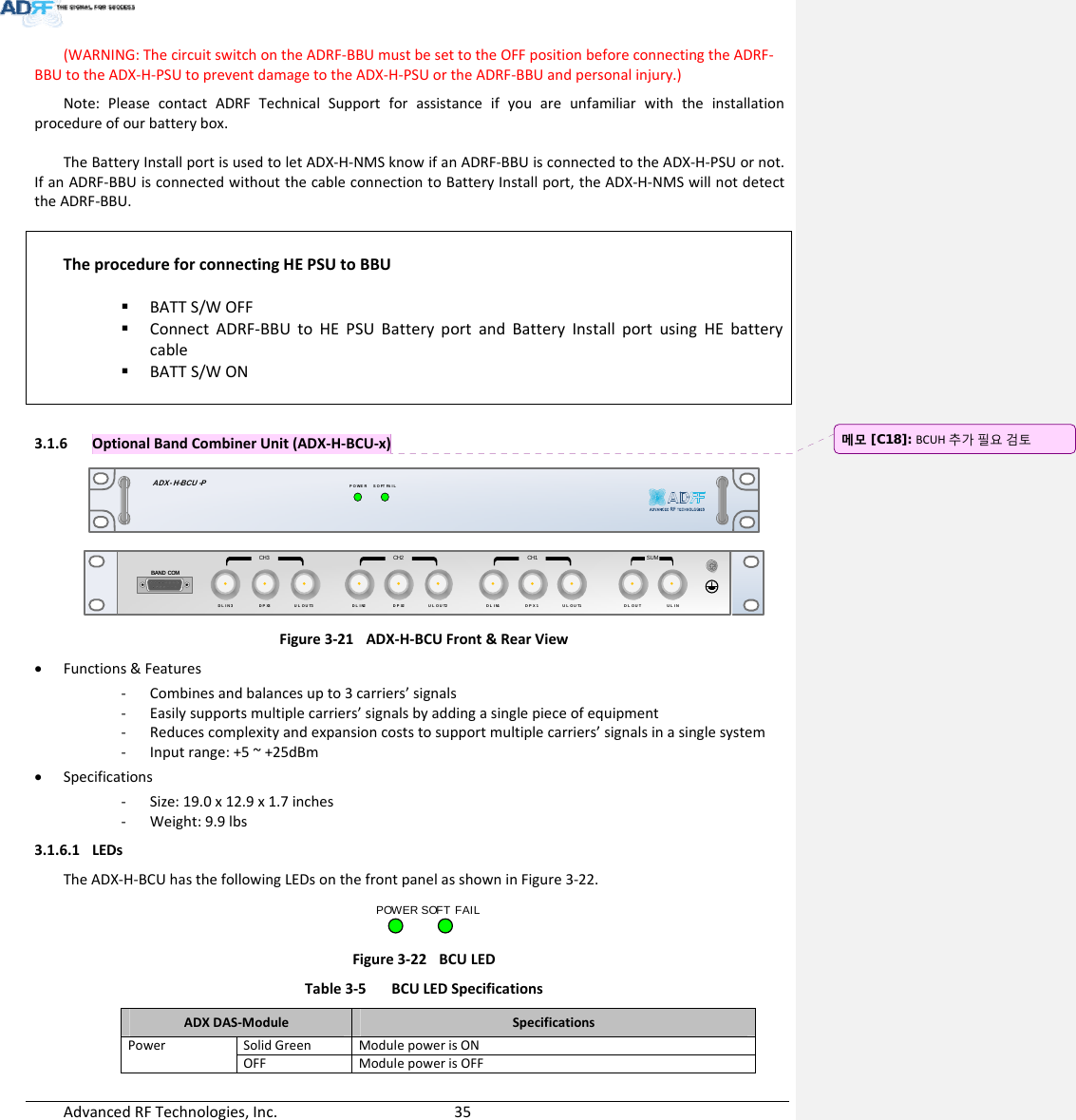 AdvancedRFTechnologies,Inc.  35(WARNING:ThecircuitswitchontheADRF‐BBUmustbesettotheOFFpositionbeforeconnectingtheADRF‐BBUtotheADX‐H‐PSUtopreventdamagetotheADX‐H‐PSUortheADRF‐BBUandpersonalinjury.)Note:PleasecontactADRFTechnicalSupportforassistanceifyouareunfamiliarwiththeinstallationprocedureofourbatterybox.TheBatteryInstallportisusedtoletADX‐H‐NMSknowifanADRF‐BBUisconnectedtotheADX‐H‐PSUornot.IfanADRF‐BBUisconnectedwithoutthecableconnectiontoBatteryInstallport,theADX‐H‐NMSwillnotdetecttheADRF‐BBU.TheprocedureforconnectingHEPSUtoBBU BATTS/WOFF ConnectADRF‐BBUtoHEPSUBatteryportandBatteryInstallportusingHEbatterycable BATTS/WON3.1.6 OptionalBandCombinerUnit(ADX‐H‐BCU‐x)SOFT FAILPOWERADX- H-BCU -PDL IN 3BAND COMCH3 CH2 CH1 SUMDPX 3UL OUT 3DL IN 2DPX 2UL OUT 2DL IN 1 DPX 1UL OUT 1 D L O U T U L I NFigure3‐21ADX‐H‐BCUFront&amp;RearView Functions&amp;Features‐ Combinesandbalancesupto3carriers’signals‐ Easilysupportsmultiplecarriers’signalsbyaddingasinglepieceofequipment‐ Reducescomplexityandexpansioncoststosupportmultiplecarriers’signalsinasinglesystem‐ Inputrange:+5~+25dBm Specifications‐ Size:19.0x12.9x1.7inches‐ Weight:9.9lbs3.1.6.1 LEDsTheADX‐H‐BCUhasthefollowingLEDsonthefrontpanelasshowninFigure3‐22.POWER SOFT FAILFigure3‐22BCULED Table3‐5BCULEDSpecificationsADXDAS‐ModuleSpecificationsPowerSolidGreenModulepowerisONOFF ModulepowerisOFF메모 [C18]: BCUH추가필요검토