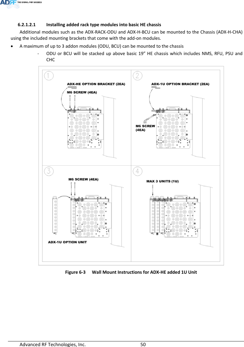 AdvancedRFTechnologies,Inc.  506.2.1.2.1 InstallingaddedracktypemodulesintobasicHEchassisAdditionalmodulessuchastheADX‐RACK‐ODUandADX‐H‐BCUcanbemountedtotheChassis(ADX‐H‐CHA)usingtheincludedmountingbracketsthatcomewiththeadd‐onmodules. Amaximumofupto3addonmodules(ODU,BCU)canbemountedtothechassis‐ ODUorBCUwillbestackedupabovebasic19”HEchassiswhichincludesNMS,RFU,PSUandCHCFigure6‐3WallMountInstructionsforADX‐HEadded1UUnit 