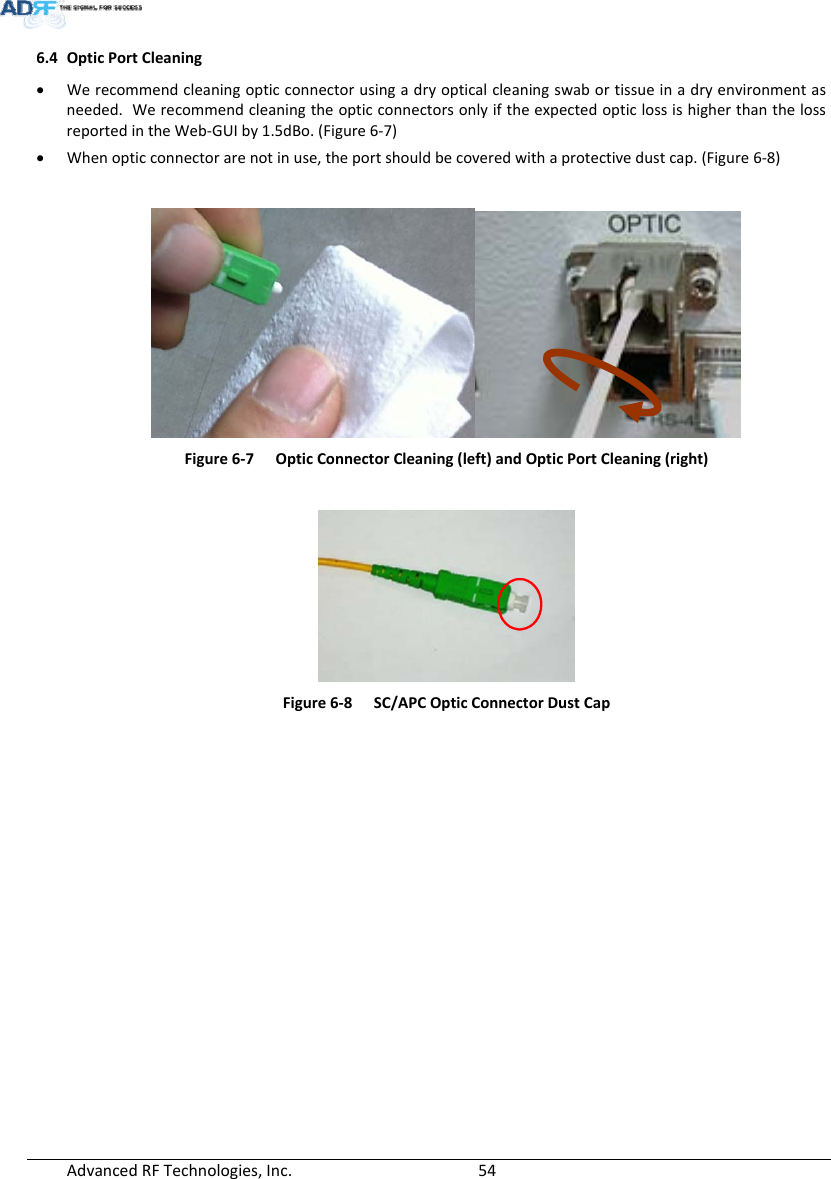 AdvancedRFTechnologies,Inc.  546.4 OpticPortCleaning Werecommendcleaningopticconnectorusingadryopticalcleaningswabortissueinadryenvironmentasneeded.WerecommendcleaningtheopticconnectorsonlyiftheexpectedopticlossishigherthanthelossreportedintheWeb‐GUIby1.5dBo.(Figure6‐7) Whenopticconnectorarenotinuse,theportshouldbecoveredwithaprotectivedustcap.(Figure6‐8)Figure6‐7OpticConnectorCleaning(left)andOpticPortCleaning(right)Figure6‐8SC/APCOpticConnectorDustCap