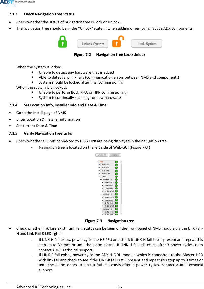 AdvancedRFTechnologies,Inc.  567.1.3 CheckNavigationTreeStatus CheckwhetherthestatusofnavigationtreeisLockorUnlock. Thenavigationtreeshouldbeinthe“Unlock”stateinwhenaddingorremovingactiveADXcomponents.Figure7‐2NavigationtreeLock/UnlockWhenthesystemislocked: Unabletodetectanyhardwarethatisadded Abletodetectanylinkfails(communicationerrorsbetweenNMSandcomponents) SystemshouldbelockedafterfinalcommissioningWhenthesystemisunlocked: UnabletoperformBCU,RFU,orHPRcommissioning Systemiscontinuallyscanningfornewhardware7.1.4 SetLocationInfo,InstallerInfoandDate&amp;Time GototheInstallpageofNMS EnterLocation&amp;installerinformation SetcurrentDate&amp;Time7.1.5 VerifyNavigationTreeLinks CheckwhetherallunitsconnectedtoHE&amp;HPRarebeingdisplayedinthenavigationtree.‐ NavigationtreeislocatedontheleftsideofWeb‐GUI(Figure7‐3)Figure7‐3Navigationtree Checkwhetherlinkfailsexist.LinkfailsstatuscanbeseenonthefrontpanelofNMSmoduleviatheLinkFail‐HandLinkFail‐RLEDlights.‐ IfLINK‐Hfailexists,powercycletheHEPSUandcheckifLINK‐Hfailisstillpresentandrepeatthisstepupto3timesoruntilthealarmclears.IfLINK‐Hfailstillexistsafter3powercycles,thencontactADRFTechnicalsupport.‐ IfLINK‐Rfailexists,powercycletheADX‐H‐ODUmodulewhichisconnectedtotheMasterHPRwithlinkfailandchecktoseeiftheLINK‐Rfailisstillpresentandrepeatthisstepupto3timesoruntilthealarmclears.IfLINK‐Rfailstillexistsafter3powercycles,contactADRFTechnicalsupport.