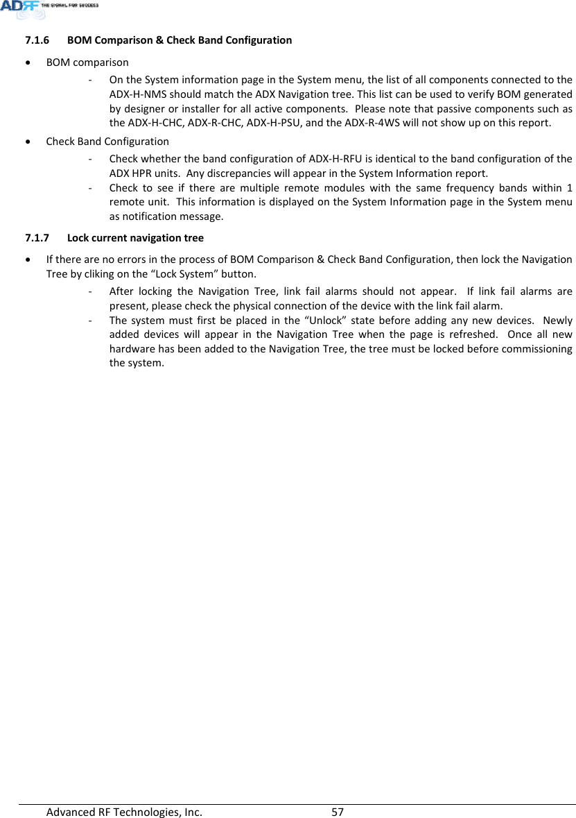 AdvancedRFTechnologies,Inc.  577.1.6 BOMComparison&amp;CheckBandConfiguration BOMcomparison‐ OntheSysteminformationpageintheSystemmenu,thelistofallcomponentsconnectedtotheADX‐H‐NMSshouldmatchtheADXNavigationtree.ThislistcanbeusedtoverifyBOMgeneratedbydesignerorinstallerforallactivecomponents.PleasenotethatpassivecomponentssuchastheADX‐H‐CHC,ADX‐R‐CHC,ADX‐H‐PSU,andtheADX‐R‐4WSwillnotshowuponthisreport. CheckBandConfiguration‐ CheckwhetherthebandconfigurationofADX‐H‐RFUisidenticaltothebandconfigurationoftheADXHPRunits.AnydiscrepancieswillappearintheSystemInformationreport.‐ Checktoseeiftherearemultipleremotemoduleswiththesamefrequencybandswithin1remoteunit.ThisinformationisdisplayedontheSystemInformationpageintheSystemmenuasnotificationmessage.7.1.7 Lockcurrentnavigationtree IftherearenoerrorsintheprocessofBOMComparison&amp;CheckBandConfiguration,thenlocktheNavigationTreebyclikingonthe“LockSystem”button.‐ AfterlockingtheNavigationTree,linkfailalarmsshouldnotappear.Iflinkfailalarmsarepresent,pleasecheckthephysicalconnectionofthedevicewiththelinkfailalarm.‐ Thesystemmustfirstbeplacedinthe“Unlock”statebeforeaddinganynewdevices.NewlyaddeddeviceswillappearintheNavigationTreewhenthepageisrefreshed.OnceallnewhardwarehasbeenaddedtotheNavigationTree,thetreemustbelockedbeforecommissioningthesystem.