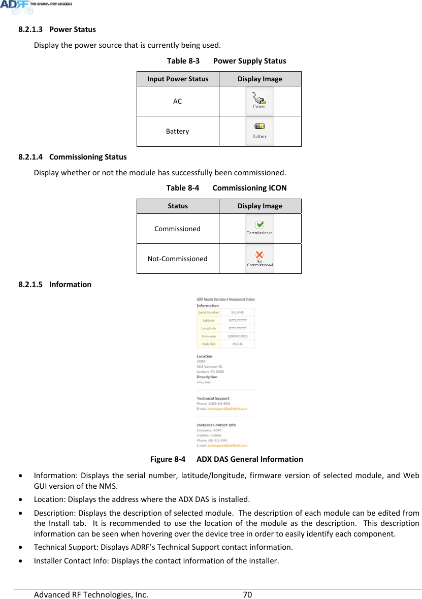 AdvancedRFTechnologies,Inc.  708.2.1.3 PowerStatusDisplaythepowersourcethatiscurrentlybeingused.Table8‐3PowerSupplyStatusInputPowerStatusDisplayImageACBattery8.2.1.4 CommissioningStatusDisplaywhetherornotthemodulehassuccessfullybeencommissioned.Table8‐4CommissioningICONStatusDisplayImageCommissionedNot‐Commissioned8.2.1.5 InformationFigure8‐4ADXDASGeneralInformation Information:Displaystheserialnumber,latitude/longitude,firmwareversionofselectedmodule,andWebGUIversionoftheNMS. Location:DisplaystheaddresswheretheADXDASisinstalled. Description:Displaysthedescriptionofselectedmodule.ThedescriptionofeachmodulecanbeeditedfromtheInstalltab.Itisrecommendedtousethelocationofthemoduleasthedescription.Thisdescriptioninformationcanbeseenwhenhoveringoverthedevicetreeinordertoeasilyidentifyeachcomponent. TechnicalSupport:DisplaysADRF’sTechnicalSupportcontactinformation. InstallerContactInfo:Displaysthecontactinformationoftheinstaller.