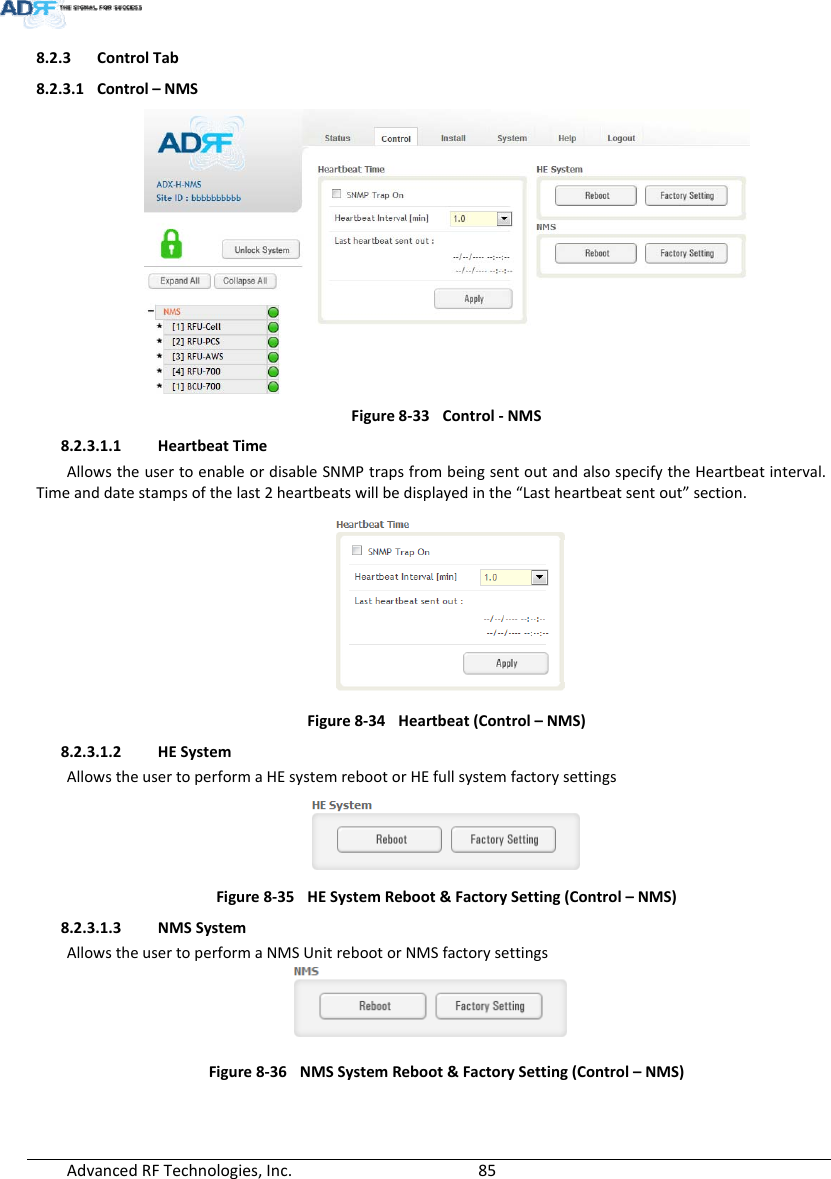 AdvancedRFTechnologies,Inc.  858.2.3 ControlTab8.2.3.1 Control–NMSFigure8‐33Control‐NMS8.2.3.1.1 HeartbeatTimeAllowstheusertoenableordisableSNMPtrapsfrombeingsentoutandalsospecifytheHeartbeatinterval.Timeanddatestampsofthelast2heartbeatswillbedisplayedinthe“Lastheartbeatsentout”section.Figure8‐34Heartbeat(Control–NMS)8.2.3.1.2 HESystemAllowstheusertoperformaHEsystemrebootorHEfullsystemfactorysettingsFigure8‐35HESystemReboot&amp;FactorySetting(Control–NMS)8.2.3.1.3 NMSSystemAllowstheusertoperformaNMSUnitrebootorNMSfactorysettingsFigure8‐36NMSSystemReboot&amp;FactorySetting(Control–NMS)