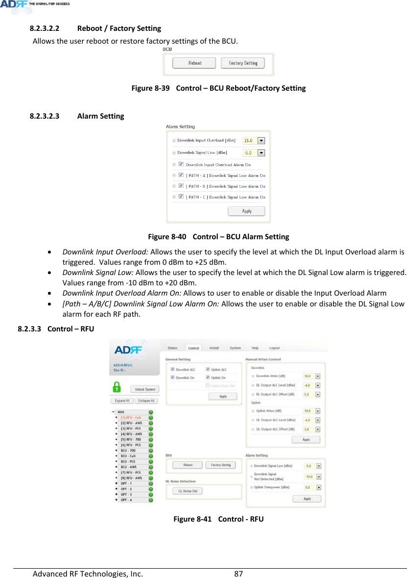 AdvancedRFTechnologies,Inc.  878.2.3.2.2 Reboot/FactorySettingAllowstheuserrebootorrestorefactorysettingsoftheBCU.Figure8‐39Control–BCUReboot/FactorySetting8.2.3.2.3 AlarmSettingFigure8‐40Control–BCUAlarmSetting DownlinkInputOverload:AllowstheusertospecifythelevelatwhichtheDLInputOverloadalarmistriggered.Valuesrangefrom0dBmto+25dBm. DownlinkSignalLow:AllowstheusertospecifythelevelatwhichtheDLSignalLowalarmistriggered.Valuesrangefrom‐10dBmto+20dBm. DownlinkInputOverloadAlarmOn:AllowstousertoenableordisabletheInputOverloadAlarm [Path–A/B/C]DownlinkSignalLowAlarmOn:AllowstheusertoenableordisabletheDLSignalLowalarmforeachRFpath.8.2.3.3 Control–RFUFigure8‐41Control‐RFU