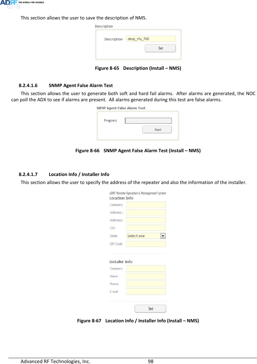 AdvancedRFTechnologies,Inc.  98ThissectionallowstheusertosavethedescriptionofNMS.Figure8‐65Description(Install–NMS)8.2.4.1.6 SNMPAgentFalseAlarmTestThissectionallowstheusertogeneratebothsoftandhardfailalarms.Afteralarmsaregenerated,theNOCcanpolltheADXtoseeifalarmsarepresent.Allalarmsgeneratedduringthistestarefalsealarms.Figure8‐66SNMPAgentFalseAlarmTest(Install–NMS)8.2.4.1.7 LocationInfo/InstallerInfoThissectionallowstheusertospecifytheaddressoftherepeaterandalsotheinformationoftheinstaller.Figure8‐67 LocationInfo/InstallerInfo(Install–NMS)