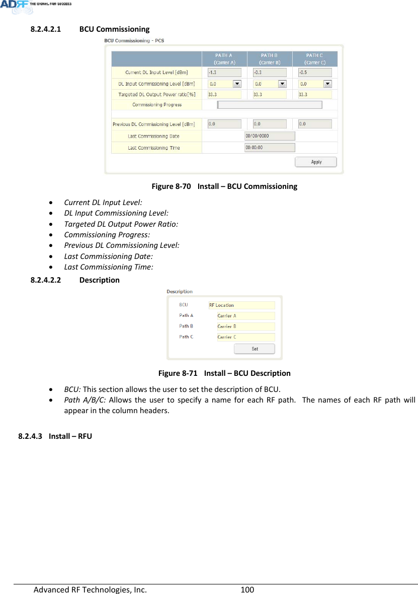 AdvancedRFTechnologies,Inc.  1008.2.4.2.1 BCUCommissioningFigure8‐70Install–BCUCommissioning CurrentDLInputLevel: DLInputCommissioningLevel: TargetedDLOutputPowerRatio: CommissioningProgress: PreviousDLCommissioningLevel: LastCommissioningDate: LastCommissioningTime:8.2.4.2.2 DescriptionFigure8‐71Install–BCUDescription BCU:ThissectionallowstheusertosetthedescriptionofBCU. PathA/B/C:AllowstheusertospecifyanameforeachRFpath.ThenamesofeachRFpathwillappearinthecolumnheaders.8.2.4.3 Install–RFU