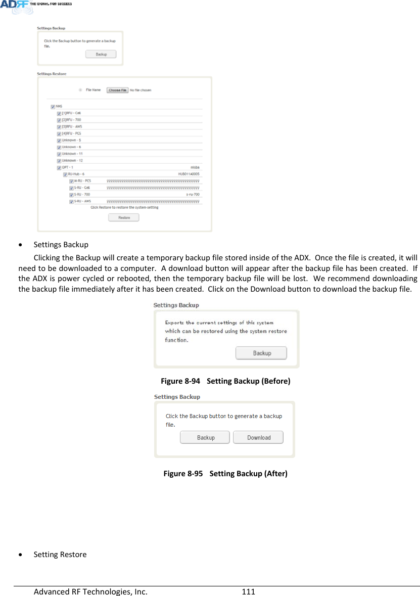 AdvancedRFTechnologies,Inc.  111 SettingsBackupClickingtheBackupwillcreateatemporarybackupfilestoredinsideoftheADX.Oncethefileiscreated,itwillneedtobedownloadedtoacomputer.Adownloadbuttonwillappearafterthebackupfilehasbeencreated.IftheADXispowercycledorrebooted,thenthetemporarybackupfilewillbelost.Werecommenddownloadingthebackupfileimmediatelyafterithasbeencreated.ClickontheDownloadbuttontodownloadthebackupfile.Figure8‐94SettingBackup(Before)Figure8‐95SettingBackup(After) SettingRestore