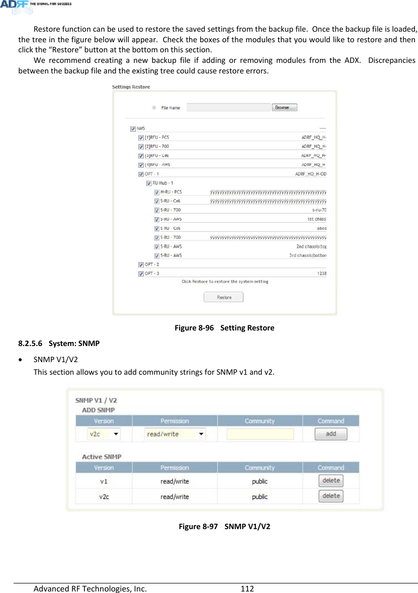 AdvancedRFTechnologies,Inc.  112Restorefunctioncanbeusedtorestorethesavedsettingsfromthebackupfile.Oncethebackupfileisloaded,thetreeinthefigurebelowwillappear.Checktheboxesofthemodulesthatyouwouldliketorestoreandthenclickthe“Restore”buttonatthebottomonthissection.WerecommendcreatinganewbackupfileifaddingorremovingmodulesfromtheADX.Discrepanciesbetweenthebackupfileandtheexistingtreecouldcauserestoreerrors.Figure8‐96SettingRestore8.2.5.6 System:SNMP SNMPV1/V2ThissectionallowsyoutoaddcommunitystringsforSNMPv1andv2.Figure8‐97SNMPV1/V2