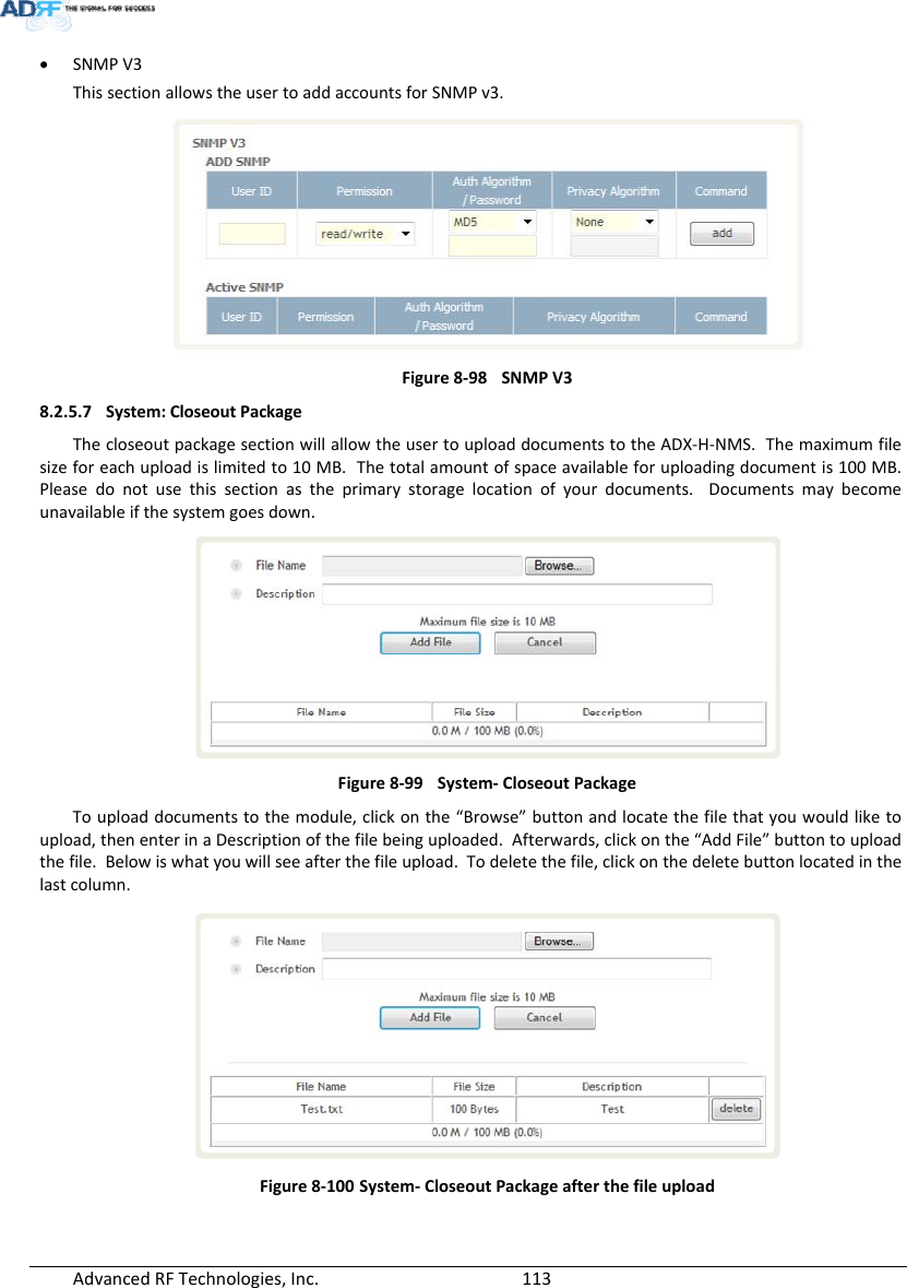 AdvancedRFTechnologies,Inc.  113 SNMPV3ThissectionallowstheusertoaddaccountsforSNMPv3.Figure8‐98SNMPV38.2.5.7 System:CloseoutPackageThecloseoutpackagesectionwillallowtheusertouploaddocumentstotheADX‐H‐NMS.Themaximumfilesizeforeachuploadislimitedto10MB.Thetotalamountofspaceavailableforuploadingdocumentis100MB.Pleasedonotusethissectionastheprimarystoragelocationofyourdocuments.Documentsmaybecomeunavailableifthesystemgoesdown.Figure8‐99System‐CloseoutPackageTouploaddocumentstothemodule,clickonthe“Browse”buttonandlocatethefilethatyouwouldliketoupload,thenenterinaDescriptionofthefilebeinguploaded.Afterwards,clickonthe“AddFile”buttontouploadthefile.Belowiswhatyouwillseeafterthefileupload.Todeletethefile,clickonthedeletebuttonlocatedinthelastcolumn.Figure8‐100System‐CloseoutPackageafterthefileupload