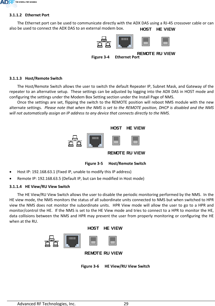 AdvancedRFTechnologies,Inc.  293.1.1.2 EthernetPortTheEthernetportcanbeusedtocommunicatedirectlywiththeADXDASusingaRJ‐45crossovercableorcanalsobeusedtoconnecttheADXDAStoanexternalmodembox.HOST HE VIEWREMOTE RU VIEWFigure3‐4EthernetPort3.1.1.3 Host/RemoteSwitchTheHost/RemoteSwitchallowstheusertoswitchthedefaultRepeaterIP,SubnetMask,andGatewayoftherepeatertoanalternativesetup.ThesesettingscanbeadjustedbyloggingintotheADXDASinHOSTmodeandconfiguringthesettingsundertheModemBoxSettingsectionundertheInstallPageofNMS. Oncethesettingsareset,flippingtheswitchtotheREMOTEpositionwillrebootNMSmodulewiththenewalternatesettings.PleasenotethatwhentheNMSissettotheREMOTEposition,DHCPisdisabledandtheNMSwillnotautomaticallyassignanIPaddresstoanydevicethatconnectsdirectlytotheNMS.HOST HE VIEWREMOTE RU VIEWFigure3‐5Host/RemoteSwitch HostIP:192.168.63.1(FixedIP,unabletomodifythisIPaddress) RemoteIP:192.168.63.5(DefaultIP,butcanbemodifiedinHostmode)3.1.1.4 HEView/RUViewSwitchTheHEView/RUViewSwitchallowstheusertodisabletheperiodicmonitoringperformedbytheNMS.IntheHEviewmode,theNMSmonitorsthestatusofallsubordinateunitsconnectedtoNMSbutwhenswitchedtoHPRviewtheNMSdoesnotmonitorthesubordinateunits.HPRViewmodewillallowtheusertogotoaHPRandmonitor/controltheHE.IftheNMSissettotheHEViewmodeandtriestoconnecttoaHPRtomonitortheHE,datacollisionsbetweentheNMSandHPRmaypreventtheuserfromproperlymonitoringorconfiguringtheHEwhenattheRU.HOST HE VIEWREMOTE RU VIEWFigure3‐6HEView/RUViewSwitch