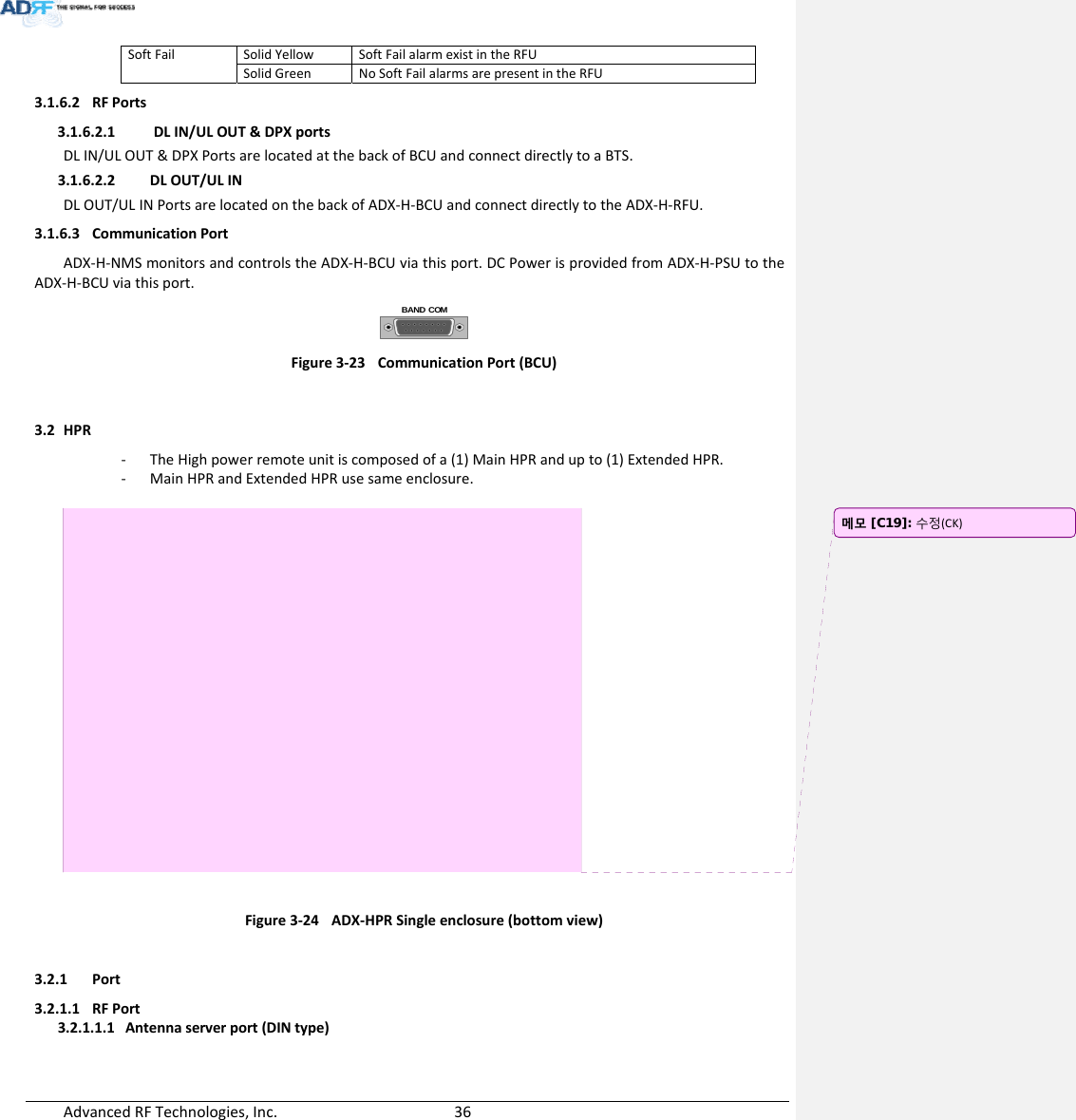 AdvancedRFTechnologies,Inc.  36SoftFailSolidYellowSoftFailalarmexistintheRFUSolidGreenNoSoftFailalarmsarepresentintheRFU3.1.6.2 RFPorts3.1.6.2.1 DLIN/ULOUT&amp;DPXportsDLIN/ULOUT&amp;DPXPortsarelocatedatthebackofBCUandconnectdirectlytoaBTS.3.1.6.2.2 DLOUT/ULINDLOUT/ULINPortsarelocatedonthebackofADX‐H‐BCUandconnectdirectlytotheADX‐H‐RFU.3.1.6.3 CommunicationPortADX‐H‐NMSmonitorsandcontrolstheADX‐H‐BCUviathisport.DCPowerisprovidedfromADX‐H‐PSUtotheADX‐H‐BCUviathisport.BAND COMFigure3‐23CommunicationPort(BCU)3.2 HPR‐ TheHighpowerremoteunitiscomposedofa(1)MainHPRandupto(1)ExtendedHPR.‐ MainHPRandExtendedHPRusesameenclosure.Figure3‐24ADX‐HPRSingleenclosure(bottomview)3.2.1 Port3.2.1.1 RFPort3.2.1.1.1 Antennaserverport(DINtype)메모 [C19]: 수정(CK)