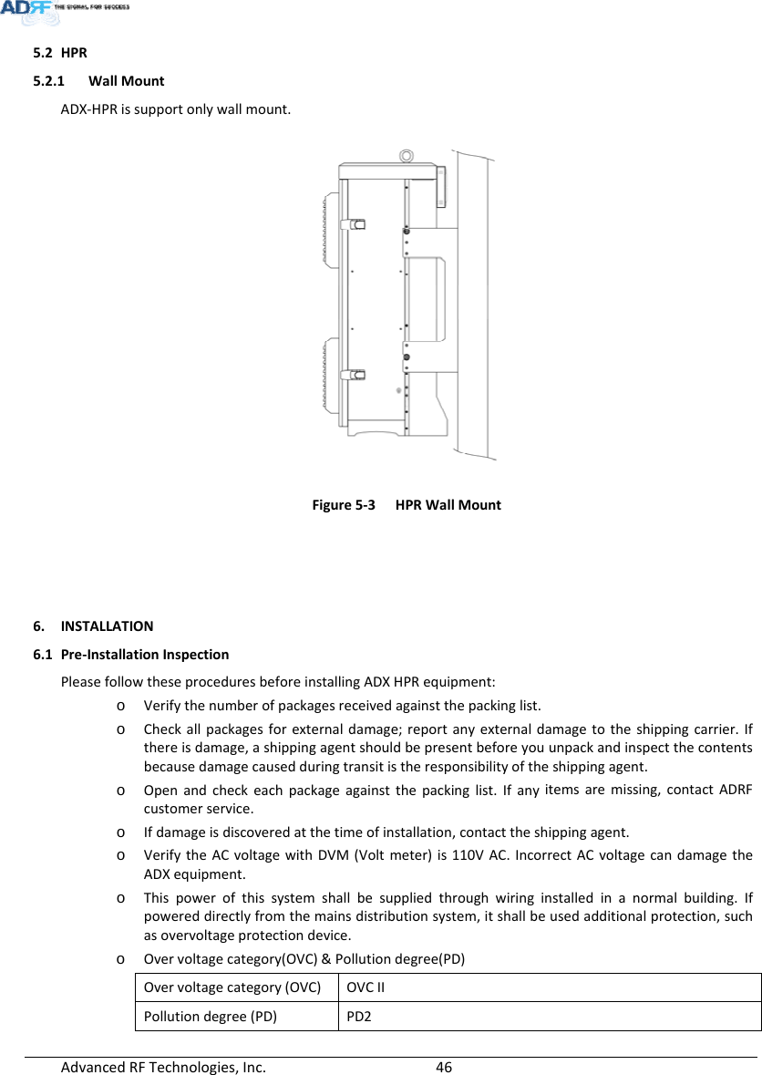 AdvancedRFTechnologies,Inc.  465.2 HPR5.2.1 WallMountADX‐HPRissupportonlywallmount.Figure5‐3HPRWallMount6. INSTALLATION6.1 Pre‐InstallationInspectionPleasefollowtheseproceduresbeforeinstallingADXHPRequipment:o Verifythenumberofpackagesreceivedagainstthepackinglist.o Checkallpackagesforexternaldamage;reportanyexternaldamagetotheshippingcarrier.Ifthereisdamage,ashippingagentshouldbepresentbeforeyouunpackandinspectthecontentsbecausedamagecausedduringtransitistheresponsibilityoftheshippingagent.o Openandcheckeachpackageagainstthepackinglist.Ifanyitemsaremissing,contactADRFcustomerservice.o Ifdamageisdiscoveredatthetimeofinstallation,contacttheshippingagent.o VerifytheACvoltagewithDVM(Voltmeter)is110VAC.IncorrectACvoltagecandamagetheADXequipment.o Thispowerofthissystemshallbesuppliedthroughwiringinstalledinanormalbuilding.Ifpowereddirectlyfromthemainsdistributionsystem,itshallbeusedadditionalprotection,suchasovervoltageprotectiondevice.o Overvoltagecategory(OVC)&amp;Pollutiondegree(PD)Overvoltagecategory(OVC)OVCIIPollutiondegree(PD)PD2