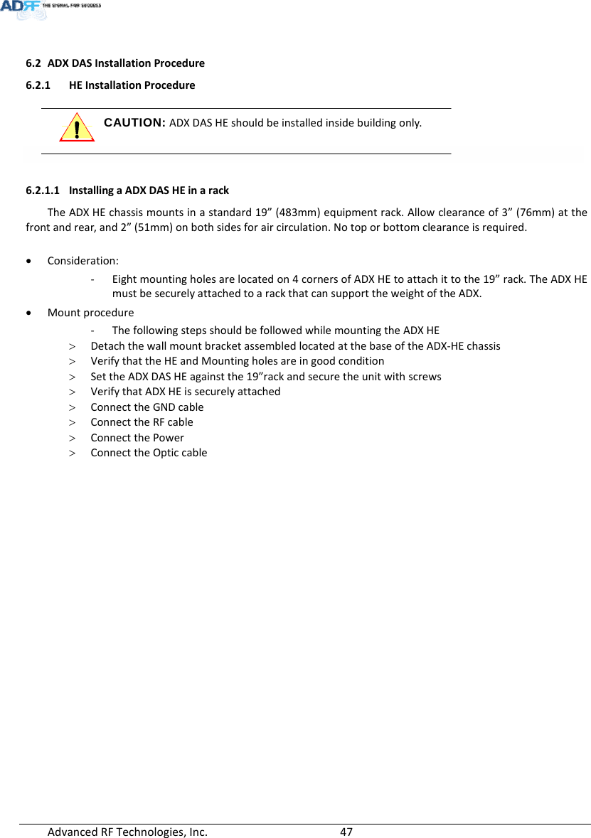 AdvancedRFTechnologies,Inc.  476.2 ADXDASInstallationProcedure6.2.1 HEInstallationProcedure CAUTION: ADXDASHEshouldbeinstalledinsidebuildingonly.  6.2.1.1 InstallingaADXDASHEinarackTheADXHEchassismountsinastandard19”(483mm)equipmentrack.Allowclearanceof3”(76mm)atthefrontandrear,and2”(51mm)onbothsidesforaircirculation.Notoporbottomclearanceisrequired. Consideration:‐ Eightmountingholesarelocatedon4cornersofADXHEtoattachittothe19”rack.TheADXHEmustbesecurelyattachedtoarackthatcansupporttheweightoftheADX. Mountprocedure‐ ThefollowingstepsshouldbefollowedwhilemountingtheADXHE DetachthewallmountbracketassembledlocatedatthebaseoftheADX‐HEchassis VerifythattheHEandMountingholesareingoodcondition SettheADXDASHEagainstthe19”rackandsecuretheunitwithscrews VerifythatADXHEissecurelyattached ConnecttheGNDcable ConnecttheRFcable ConnectthePower ConnecttheOpticcable