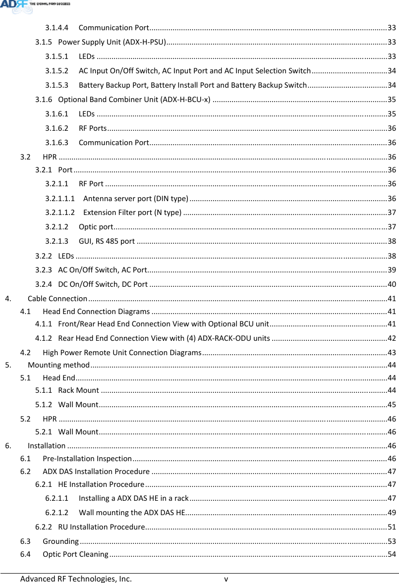 AdvancedRFTechnologies,Inc.  v3.1.4.4 CommunicationPort.................................................................................................................33 3.1.5 PowerSupplyUnit(ADX‐H‐PSU).........................................................................................................33 3.1.5.1 LEDs..........................................................................................................................................33 3.1.5.2 ACInputOn/OffSwitch,ACInputPortandACInputSelectionSwitch....................................34 3.1.5.3 BatteryBackupPort,BatteryInstallPortandBatteryBackupSwitch......................................34 3.1.6 OptionalBandCombinerUnit(ADX‐H‐BCU‐x)...................................................................................35 3.1.6.1 LEDs..........................................................................................................................................35 3.1.6.2 RFPorts.....................................................................................................................................36 3.1.6.3 CommunicationPort.................................................................................................................36 3.2 HPR............................................................................................................................................................36 3.2.1 Port.....................................................................................................................................................36 3.2.1.1 RFPort......................................................................................................................................36 3.2.1.1.1 Antennaserverport(DINtype)..............................................................................................36 3.2.1.1.2 ExtensionFilterport(Ntype).................................................................................................37 3.2.1.2 Opticport..................................................................................................................................37 3.2.1.3 GUI,RS485port.......................................................................................................................38 3.2.2 LEDs....................................................................................................................................................38 3.2.3 ACOn/OffSwitch,ACPort..................................................................................................................39 3.2.4 DCOn/OffSwitch,DCPort.................................................................................................................40 4. CableConnection..............................................................................................................................................41 4.1 HeadEndConnectionDiagrams................................................................................................................41 4.1.1 Front/RearHeadEndConnectionViewwithOptionalBCUunit........................................................41 4.1.2 RearHeadEndConnectionViewwith(4)ADX‐RACK‐ODUunits.......................................................42 4.2 HighPowerRemoteUnitConnectionDiagrams........................................................................................43 5. Mountingmethod.............................................................................................................................................44 5.1 HeadEnd....................................................................................................................................................44 5.1.1 RackMount........................................................................................................................................44 5.1.2 WallMount.........................................................................................................................................45 5.2 HPR............................................................................................................................................................46 5.2.1 WallMount.........................................................................................................................................46 6. Installation........................................................................................................................................................46 6.1 Pre‐InstallationInspection.........................................................................................................................46 6.2 ADXDASInstallationProcedure................................................................................................................47 6.2.1 HEInstallationProcedure...................................................................................................................47 6.2.1.1 InstallingaADXDASHEinarack..............................................................................................47 6.2.1.2 WallmountingtheADXDASHE................................................................................................49 6.2.2 RUInstallationProcedure...................................................................................................................51 6.3 Grounding..................................................................................................................................................53 6.4 OpticPortCleaning....................................................................................................................................54 