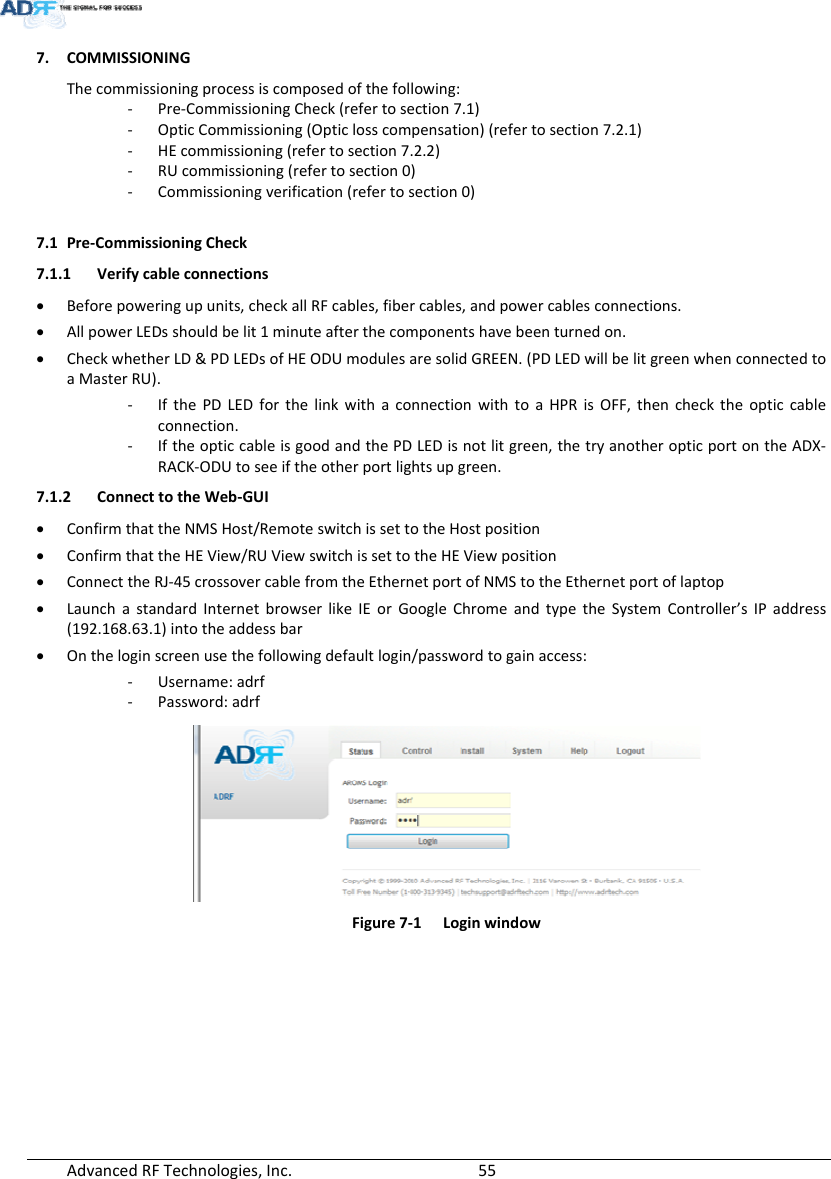 AdvancedRFTechnologies,Inc.  557. COMMISSIONINGThecommissioningprocessiscomposedofthefollowing:‐ Pre‐CommissioningCheck(refertosection7.1)‐ OpticCommissioning(Opticlosscompensation)(refertosection7.2.1)‐ HEcommissioning(refertosection7.2.2)‐ RUcommissioning(refertosection0)‐ Commissioningverification(refertosection0)7.1 Pre‐CommissioningCheck7.1.1 Verifycableconnections Beforepoweringupunits,checkallRFcables,fibercables,andpowercablesconnections. AllpowerLEDsshouldbelit1minuteafterthecomponentshavebeenturnedon. CheckwhetherLD&amp;PDLEDsofHEODUmodulesaresolidGREEN.(PDLEDwillbelitgreenwhenconnectedtoaMasterRU).‐ IfthePDLEDforthelinkwithaconnectionwithtoaHPRisOFF,thenchecktheopticcableconnection.‐ IftheopticcableisgoodandthePDLEDisnotlitgreen,thetryanotheropticportontheADX‐RACK‐ODUtoseeiftheotherportlightsupgreen.7.1.2 ConnecttotheWeb‐GUI ConfirmthattheNMSHost/RemoteswitchissettotheHostposition ConfirmthattheHEView/RUViewswitchissettotheHEViewposition ConnecttheRJ‐45crossovercablefromtheEthernetportofNMStotheEthernetportoflaptop LaunchastandardInternetbrowserlikeIEorGoogleChromeandtypetheSystemController’sIPaddress(192.168.63.1)intotheaddessbar Ontheloginscreenusethefollowingdefaultlogin/passwordtogainaccess:‐ Username:adrf‐ Password:adrfFigure7‐1Loginwindow