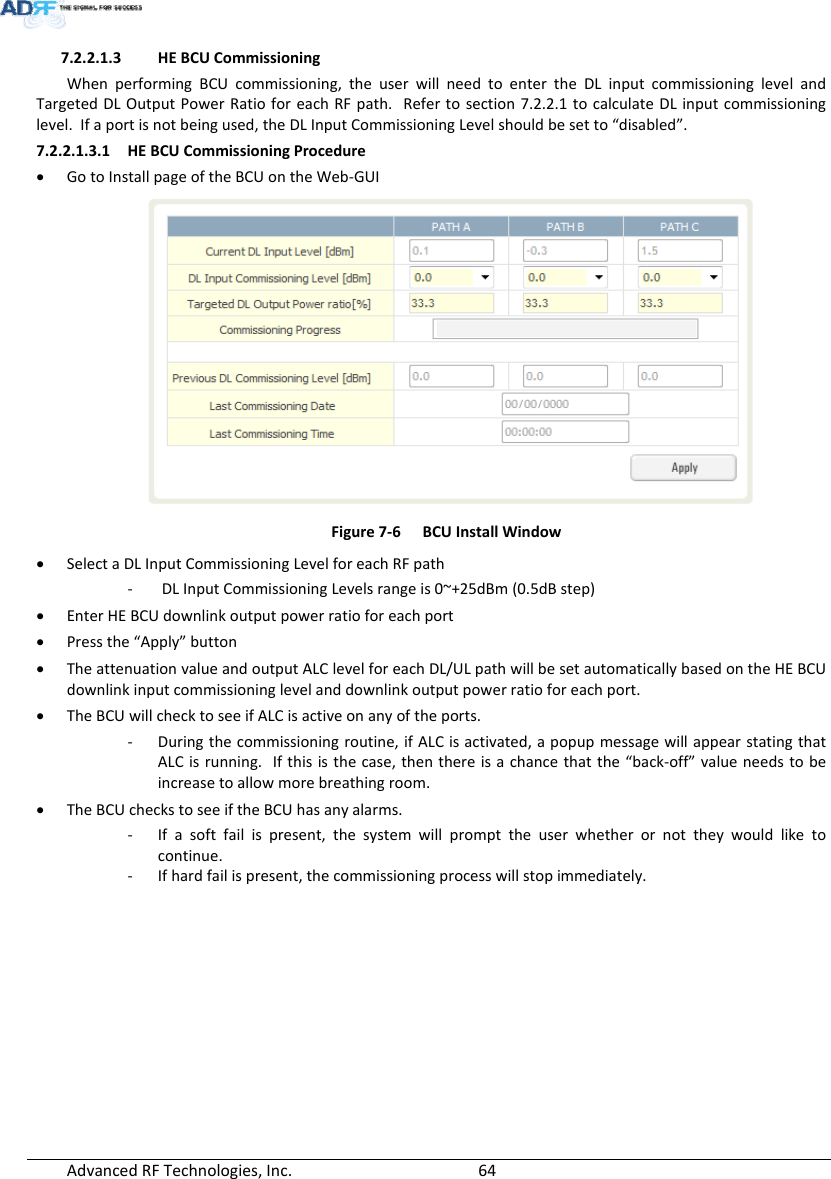 AdvancedRFTechnologies,Inc.  647.2.2.1.3 HEBCUCommissioningWhenperformingBCUcommissioning,theuserwillneedtoentertheDLinputcommissioninglevelandTargetedDLOutputPowerRatioforeachRFpath.Refertosection7.2.2.1tocalculateDLinputcommissioninglevel.Ifaportisnotbeingused,theDLInputCommissioningLevelshouldbesetto“disabled”.7.2.2.1.3.1 HEBCUCommissioningProcedure GotoInstallpageoftheBCUontheWeb‐GUIFigure7‐6BCUInstallWindow SelectaDLInputCommissioningLevelforeachRFpath‐ DLInputCommissioningLevelsrangeis0~+25dBm(0.5dBstep) EnterHEBCUdownlinkoutputpowerratioforeachport Pressthe“Apply”button TheattenuationvalueandoutputALClevelforeachDL/ULpathwillbesetautomaticallybasedontheHEBCUdownlinkinputcommissioninglevelanddownlinkoutputpowerratioforeachport. TheBCUwillchecktoseeifALCisactiveonanyoftheports.‐ Duringthecommissioningroutine,ifALCisactivated,apopupmessagewillappearstatingthatALCisrunning.Ifthisisthecase,thenthereisachancethatthe“back‐off”valueneedstobeincreasetoallowmorebreathingroom. TheBCUcheckstoseeiftheBCUhasanyalarms.‐ Ifasoftfailispresent,thesystemwillprompttheuserwhetherornottheywouldliketocontinue.‐ Ifhardfailispresent,thecommissioningprocesswillstopimmediately.