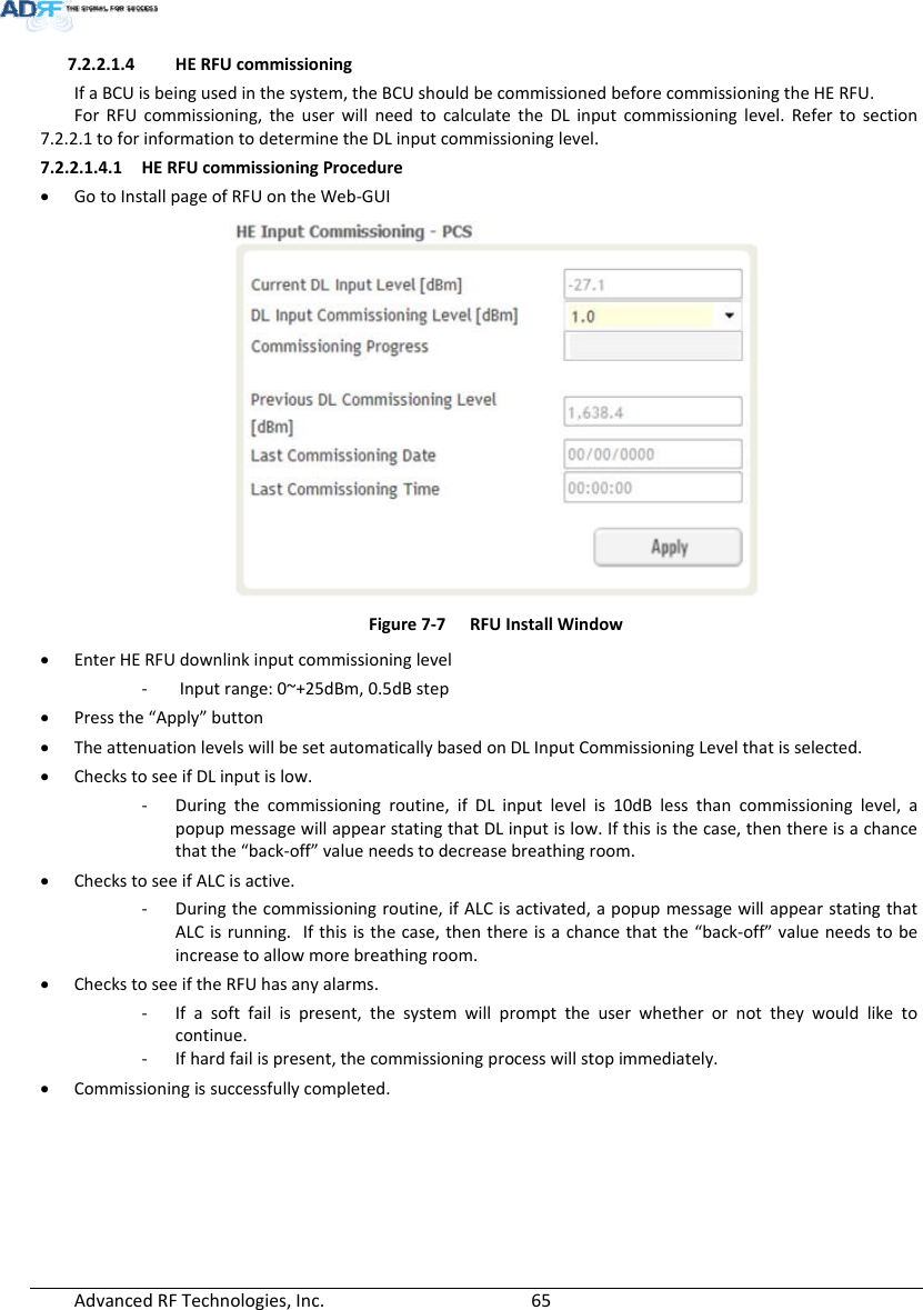 AdvancedRFTechnologies,Inc.  657.2.2.1.4 HERFUcommissioningIfaBCUisbeingusedinthesystem,theBCUshouldbecommissionedbeforecommissioningtheHERFU.ForRFUcommissioning,theuserwillneedtocalculatetheDLinputcommissioninglevel.Refertosection7.2.2.1toforinformationtodeterminetheDLinputcommissioninglevel.7.2.2.1.4.1 HERFUcommissioningProcedure GotoInstallpageofRFUontheWeb‐GUIFigure7‐7RFUInstallWindow EnterHERFUdownlinkinputcommissioninglevel‐ Inputrange:0~+25dBm,0.5dBstep Pressthe“Apply”button TheattenuationlevelswillbesetautomaticallybasedonDLInputCommissioningLevelthatisselected. CheckstoseeifDLinputislow.‐ Duringthecommissioningroutine,ifDLinputlevelis10dBlessthancommissioninglevel,apopupmessagewillappearstatingthatDLinputislow.Ifthisisthecase,thenthereisachancethatthe“back‐off”valueneedstodecreasebreathingroom. CheckstoseeifALCisactive.‐ Duringthecommissioningroutine,ifALCisactivated,apopupmessagewillappearstatingthatALCisrunning.Ifthisisthecase,thenthereisachancethatthe“back‐off”valueneedstobeincreasetoallowmorebreathingroom. CheckstoseeiftheRFUhasanyalarms.‐ Ifasoftfailispresent,thesystemwillprompttheuserwhetherornottheywouldliketocontinue.‐ Ifhardfailispresent,thecommissioningprocesswillstopimmediately. Commissioningissuccessfullycompleted.