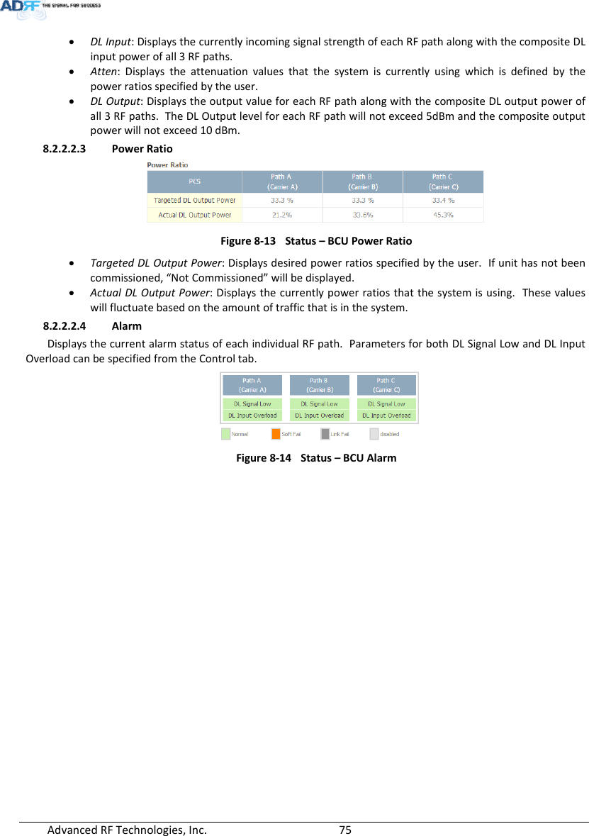 AdvancedRFTechnologies,Inc.  75 DLInput:DisplaysthecurrentlyincomingsignalstrengthofeachRFpathalongwiththecompositeDLinputpowerofall3RFpaths. Atten:Displaystheattenuationvaluesthatthesystemiscurrentlyusingwhichisdefinedbythepowerratiosspecifiedbytheuser. DLOutput:DisplaystheoutputvalueforeachRFpathalongwiththecompositeDLoutputpowerofall3RFpaths.TheDLOutputlevelforeachRFpathwillnotexceed5dBmandthecompositeoutputpowerwillnotexceed10dBm.8.2.2.2.3 PowerRatioFigure8‐13Status–BCUPowerRatio TargetedDLOutputPower:Displaysdesiredpowerratiosspecifiedbytheuser.Ifunithasnotbeencommissioned,“NotCommissioned”willbedisplayed. ActualDLOutputPower:Displaysthecurrentlypowerratiosthatthesystemisusing.Thesevalueswillfluctuatebasedontheamountoftrafficthatisinthesystem.8.2.2.2.4 AlarmDisplaysthecurrentalarmstatusofeachindividualRFpath.ParametersforbothDLSignalLowandDLInputOverloadcanbespecifiedfromtheControltab.Figure8‐14Status–BCUAlarm