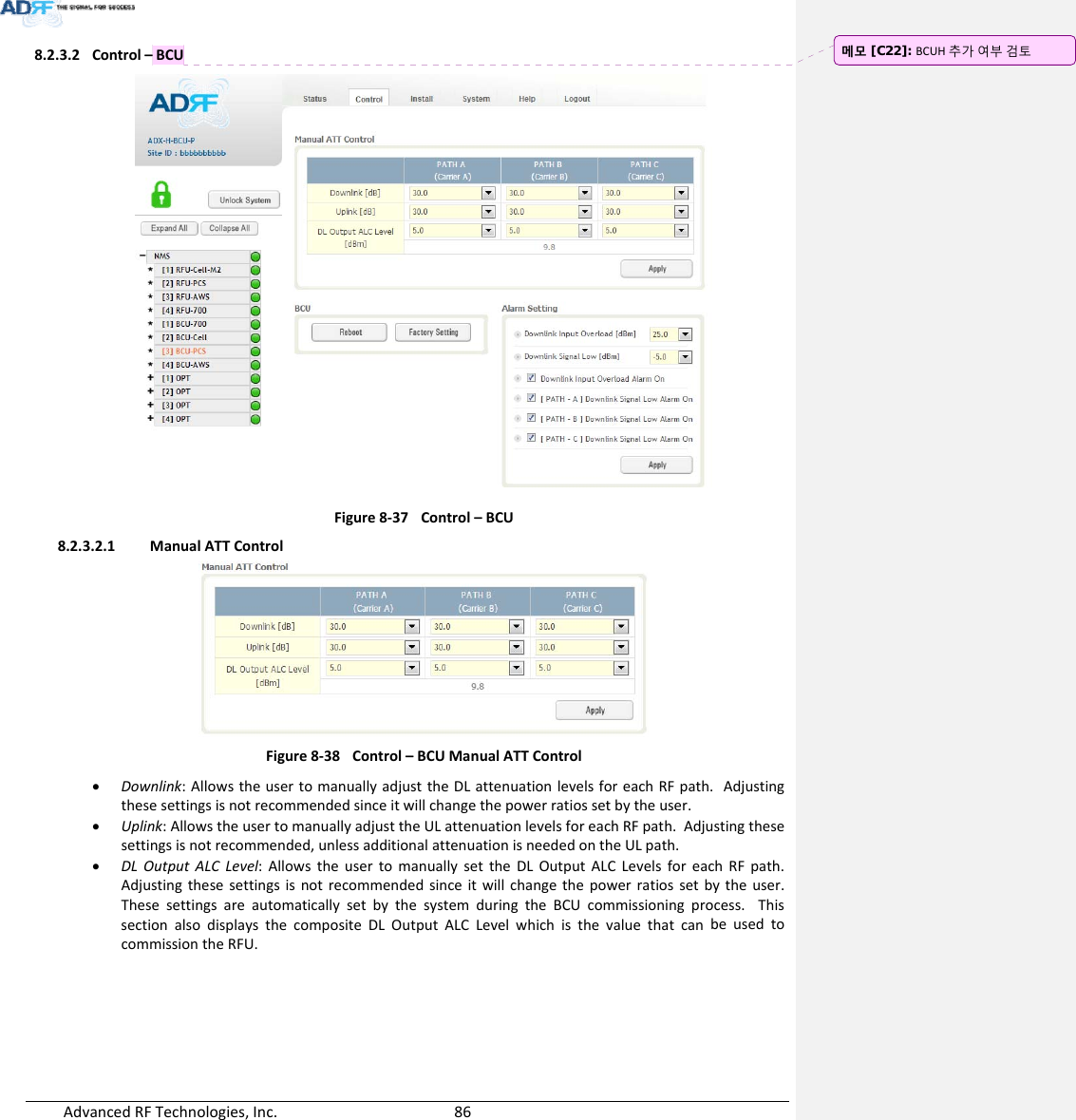 AdvancedRFTechnologies,Inc.  868.2.3.2 Control–BCUFigure8‐37Control–BCU8.2.3.2.1 ManualATTControlFigure8‐38Control–BCUManualATTControl Downlink:AllowstheusertomanuallyadjusttheDLattenuationlevelsforeachRFpath.Adjustingthesesettingsisnotrecommendedsinceitwillchangethepowerratiossetbytheuser. Uplink:AllowstheusertomanuallyadjusttheULattenuationlevelsforeachRFpath.Adjustingthesesettingsisnotrecommended,unlessadditionalattenuationisneededontheULpath. DLOutputALCLevel:AllowstheusertomanuallysettheDLOutputALCLevelsforeachRFpath.Adjustingthesesettingsisnotrecommendedsinceitwillchangethepowerratiossetbytheuser.ThesesettingsareautomaticallysetbythesystemduringtheBCUcommissioningprocess.ThissectionalsodisplaysthecompositeDLOutputALCLevelwhichisthevaluethatcanbeusedtocommissiontheRFU.메모 [C22]: BCUH추가여부검토