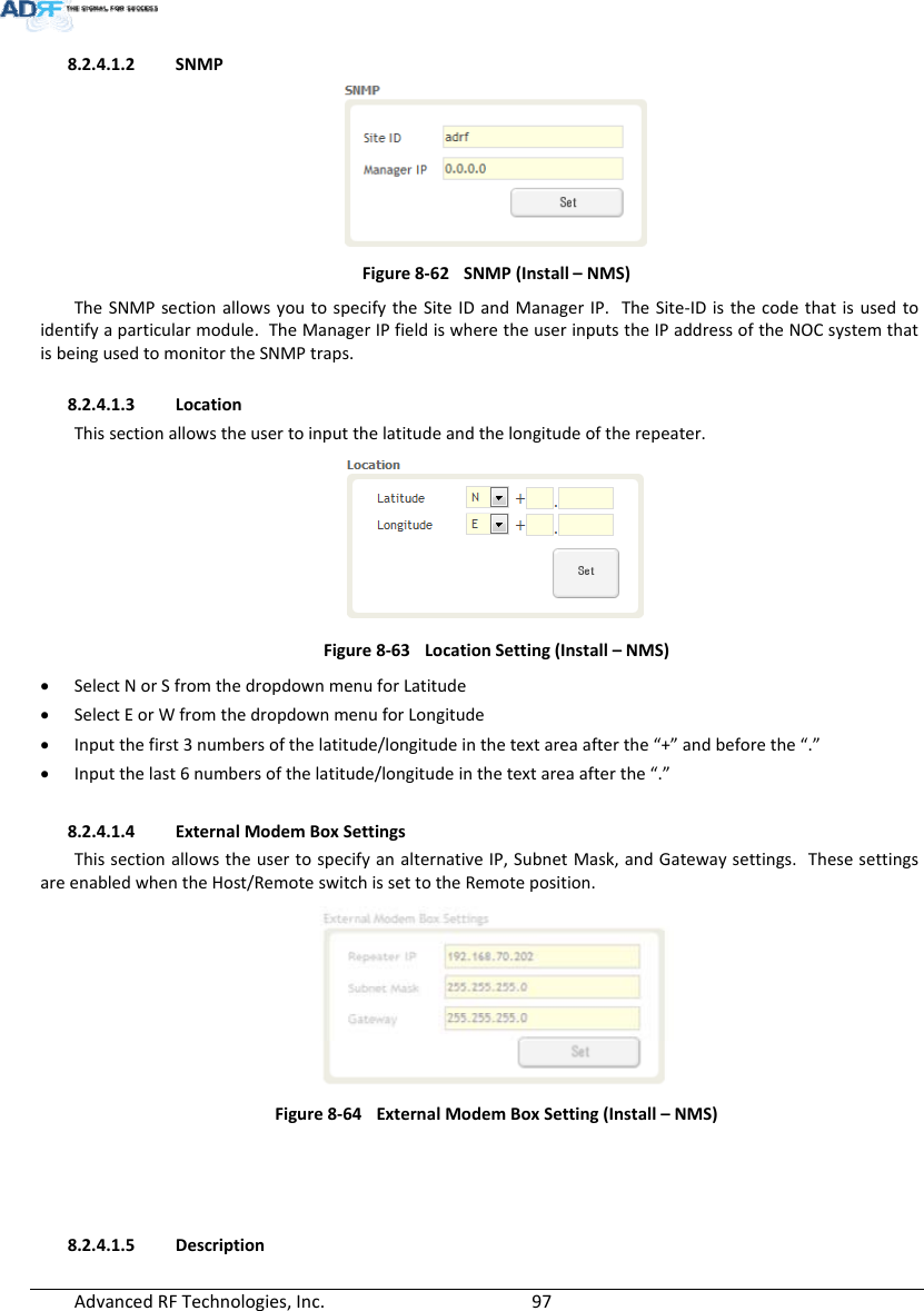 AdvancedRFTechnologies,Inc.  978.2.4.1.2 SNMPFigure8‐62SNMP(Install–NMS)TheSNMPsectionallowsyoutospecifytheSiteIDandManagerIP.TheSite‐IDisthecodethatisusedtoidentifyaparticularmodule.TheManagerIPfieldiswheretheuserinputstheIPaddressoftheNOCsystemthatisbeingusedtomonitortheSNMPtraps.8.2.4.1.3 LocationThissectionallowstheusertoinputthelatitudeandthelongitudeoftherepeater.Figure8‐63LocationSetting(Install–NMS) SelectNorSfromthedropdownmenuforLatitude SelectEorWfromthedropdownmenuforLongitude Inputthefirst3numbersofthelatitude/longitudeinthetextareaafterthe“+”andbeforethe“.” Inputthelast6numbersofthelatitude/longitudeinthetextareaafterthe“.”8.2.4.1.4 ExternalModemBoxSettingsThissectionallowstheusertospecifyanalternativeIP,SubnetMask,andGatewaysettings.ThesesettingsareenabledwhentheHost/RemoteswitchissettotheRemoteposition.Figure8‐64ExternalModemBoxSetting(Install–NMS)8.2.4.1.5 Description
