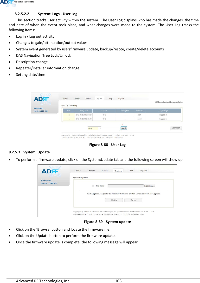 AdvancedRFTechnologies,Inc.  1088.2.5.2.2 System:Logs‐UserLogThissectiontracksuseractivitywithinthesystem.TheUserLogdisplayswhohasmadethechanges,thetimeanddateofwhentheeventtookplace,andwhatchangesweremadetothesystem.TheUserLogtracksthefollowingitems: Login/Logoutactivity Changestogain/attenuation/outputvalues Systemeventgeneratedbyuser(firmwareupdate,backup/resote,create/deleteaccount) DASNavigationTreeLock/Unlock Descriptionchange Repeater/installerinformationchange Settingdate/timeFigure8‐88UserLog8.2.5.3 System:Update Toperformafirmwareupdate,clickontheSystem:Updatetabandthefollowingscreenwillshowup.Figure8‐89Systemupdate Clickonthe‘Browse’buttonandlocatethefirmwarefile. ClickontheUpdatebuttontoperformthefirmwareupdate. Oncethefirmwareupdateiscomplete,thefollowingmessagewillappear.