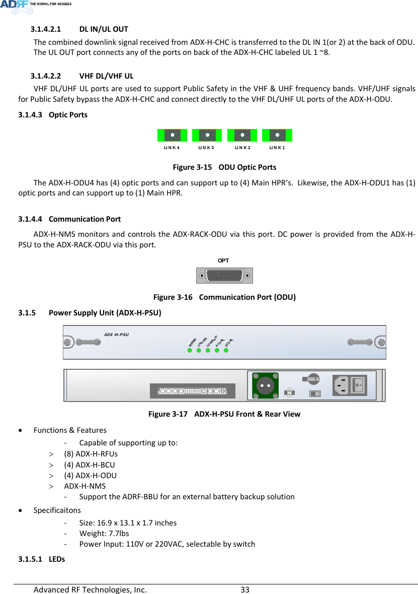 AdvancedRFTechnologies,Inc.  333.1.4.2.1 DLIN/ULOUTThecombineddownlinksignalreceivedfromADX‐H‐CHCistransferredtotheDLIN1(or2)atthebackofODU.TheULOUTportconnectsanyoftheportsonbackoftheADX‐H‐CHClabeledUL1~8.3.1.4.2.2 VHFDL/VHFULVHFDL/UHFULportsareusedtosupportPublicSafetyintheVHF&amp;UHFfrequencybands.VHF/UHFsignalsforPublicSafetybypasstheADX‐H‐CHCandconnectdirectlytotheVHFDL/UHFULportsoftheADX‐H‐ODU.3.1.4.3 OpticPortsLI N K  4LINK 3LINK 2LINK 1Figure3‐15ODUOpticPortsTheADX‐H‐ODU4has(4)opticportsandcansupportupto(4)MainHPR’s.Likewise,theADX‐H‐ODU1has(1)opticportsandcansupportupto(1)MainHPR.3.1.4.4 CommunicationPortADX‐H‐NMSmonitorsandcontrolstheADX‐RACK‐ODUviathisport.DCpowerisprovidedfromtheADX‐H‐PSUtotheADX‐RACK‐ODUviathisport.OPTFigure3‐16CommunicationPort(ODU)3.1.5 PowerSupplyUnit(ADX‐H‐PSU)ADX -H- PSUPOWERCHG STSLOW BATTAC FAILDC FAILOFFFigure3‐17ADX‐H‐PSUFront&amp;RearView Functions&amp;Features‐ Capableofsupportingupto: (8)ADX‐H‐RFUs (4)ADX‐H‐BCU (4)ADX‐H‐ODU ADX‐H‐NMS‐ SupporttheADRF‐BBUforanexternalbatterybackupsolution Specificaitons‐ Size:16.9x13.1x1.7inches‐ Weight:7.7lbs‐ PowerInput:110Vor220VAC,selectablebyswitch3.1.5.1 LEDs