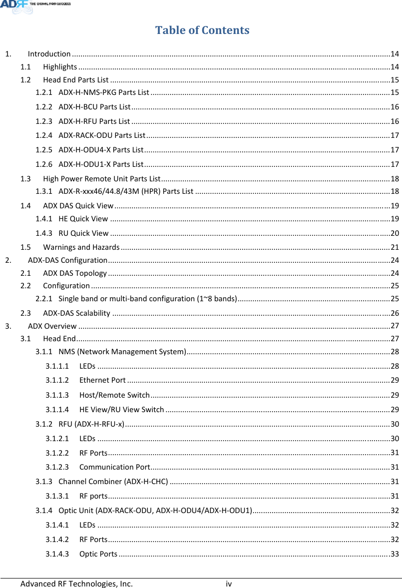 AdvancedRFTechnologies,Inc.  ivTableofContents1. Introduction......................................................................................................................................................14 1.1 Highlights...................................................................................................................................................14 1.2 HeadEndPartsList....................................................................................................................................15 1.2.1 ADX‐H‐NMS‐PKGPartsList.................................................................................................................15 1.2.2 ADX‐H‐BCUPartsList..........................................................................................................................16 1.2.3 ADX‐H‐RFUPartsList..........................................................................................................................16 1.2.4 ADX‐RACK‐ODUPartsList...................................................................................................................17 1.2.5 ADX‐H‐ODU4‐XPartsList....................................................................................................................17 1.2.6 ADX‐H‐ODU1‐XPartsList....................................................................................................................17 1.3 HighPowerRemoteUnitPartsList............................................................................................................18 1.3.1 ADX‐R‐xxx46/44.8/43M(HPR)PartsList............................................................................................18 1.4 ADXDASQuickView..................................................................................................................................19 1.4.1 HEQuickView....................................................................................................................................19 1.4.3 RUQuickView....................................................................................................................................20 1.5 WarningsandHazards...............................................................................................................................21 2. ADX‐DASConfiguration.....................................................................................................................................24 2.1 ADXDASTopology.....................................................................................................................................24 2.2 Configuration.............................................................................................................................................25 2.2.1 Singlebandormulti‐bandconfiguration(1~8bands)........................................................................25 2.3 ADX‐DASScalability...................................................................................................................................26 3. ADXOverview...................................................................................................................................................27 3.1 HeadEnd....................................................................................................................................................27 3.1.1 NMS(NetworkManagementSystem)................................................................................................28 3.1.1.1 LEDs..........................................................................................................................................28 3.1.1.2 EthernetPort............................................................................................................................29 3.1.1.3 Host/RemoteSwitch.................................................................................................................29 3.1.1.4 HEView/RUViewSwitch..........................................................................................................29 3.1.2 RFU(ADX‐H‐RFU‐x).............................................................................................................................30 3.1.2.1 LEDs..........................................................................................................................................30 3.1.2.2 RFPorts.....................................................................................................................................31 3.1.2.3 CommunicationPort.................................................................................................................31 3.1.3 ChannelCombiner(ADX‐H‐CHC)........................................................................................................31 3.1.3.1 RFports.....................................................................................................................................31 3.1.4 OpticUnit(ADX‐RACK‐ODU,ADX‐H‐ODU4/ADX‐H‐ODU1).................................................................32 3.1.4.1 LEDs..........................................................................................................................................32 3.1.4.2 RFPorts.....................................................................................................................................32 3.1.4.3 OpticPorts................................................................................................................................33 