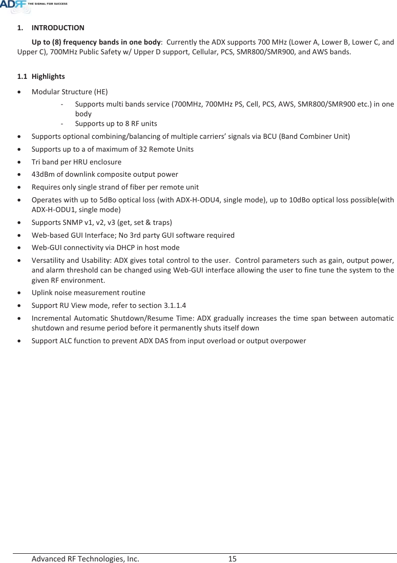  Advanced RF Technologies, Inc.        15   1. INTRODUCTION Up to (8) frequency bands in one body:  Currently the ADX supports 700 MHz (Lower A, Lower B, Lower C, and Upper C), 700MHz Public Safety w/ Upper D support, Cellular, PCS, SMR800/SMR900, and AWS bands.  1.1 Highlights xModular Structure (HE) - Supports multi bands service (700MHz, 700MHz PS, Cell, PCS, AWS, SMR800/SMR900 etc.) in one body - Supports up to 8 RF units xSupports optional combining/balancing of multiple carriers’ signals via BCU (Band Combiner Unit) xSupports up to a of maximum of 32 Remote Units xTri band per HRU enclosure x43dBm of downlink composite output power xRequires only single strand of fiber per remote unit xOperates with up to 5dBo optical loss (with ADX-H-ODU4, single mode), up to 10dBo optical loss possible(with ADX-H-ODU1, single mode) xSupports SNMP v1, v2, v3 (get, set &amp; traps) xWeb-based GUI Interface; No 3rd party GUI software required xWeb-GUI connectivity via DHCP in host mode xVersatility and Usability: ADX gives total control to the user.  Control parameters such as gain, output power, and alarm threshold can be changed using Web-GUI interface allowing the user to fine tune the system to the given RF environment.  xUplink noise measurement routine xSupport RU View mode, refer to section 3.1.1.4 xIncremental Automatic Shutdown/Resume Time: ADX gradually increases the time span between automatic shutdown and resume period before it permanently shuts itself down xSupport ALC function to prevent ADX DAS from input overload or output overpower   