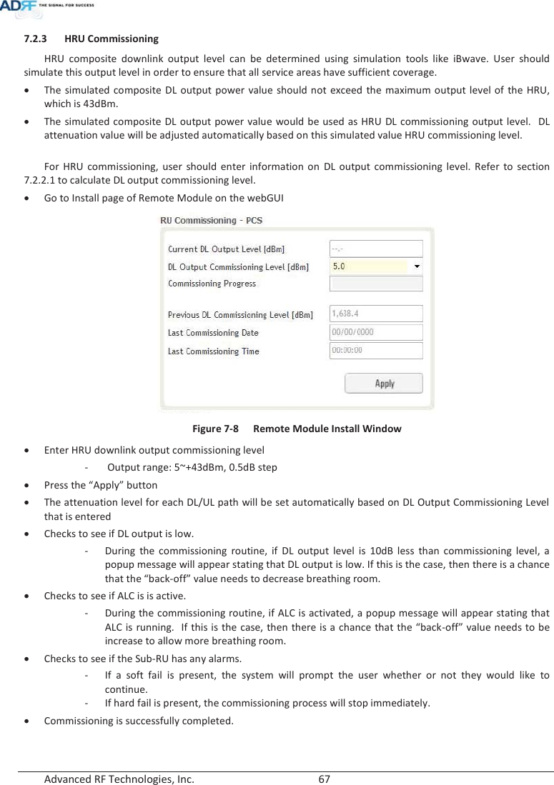  Advanced RF Technologies, Inc.        67   7.2.3 HRU Commissioning HRU composite downlink output level can be determined using simulation tools like iBwave. User should simulate this output level in order to ensure that all service areas have sufficient coverage. xThe simulated composite DL output power value should not exceed the maximum output level of the HRU, which is 43dBm.  xThe simulated composite DL output power value would be used as HRU DL commissioning output level.  DL attenuation value will be adjusted automatically based on this simulated value HRU commissioning level.  For HRU commissioning, user should enter information on DL output commissioning level. Refer to section 7.2.2.1 to calculate DL output commissioning level. xGo to Install page of Remote Module on the webGUI  Figure 7-8  Remote Module Install Window xEnter HRU downlink output commissioning level -  Output range: 5~+43dBm, 0.5dB step xPress the “Apply” button xThe attenuation level for each DL/UL path will be set automatically based on DL Output Commissioning Level that is entered xChecks to see if DL output is low. - During the commissioning routine, if DL output level is 10dB less than commissioning level, a popup message will appear stating that DL output is low. If this is the case, then there is a chance that the “back-off” value needs to decrease breathing room.   xChecks to see if ALC is is active. - During the commissioning routine, if ALC is activated, a popup message will appear stating that ALC is running.  If this is the case, then there is a chance that the “back-off” value needs to be increase to allow more breathing room.   xChecks to see if the Sub-RU has any alarms. - If a soft fail is present, the system will prompt the user whether or not they would like to continue. - If hard fail is present, the commissioning process will stop immediately. xCommissioning is successfully completed.   