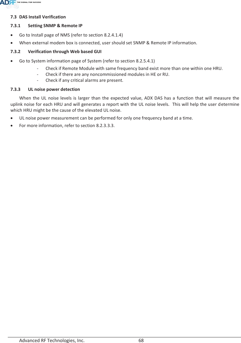  Advanced RF Technologies, Inc.        68   7.3 DAS Install Verification 7.3.1 Setting SNMP &amp; Remote IPxGo to Install page of NMS (refer to section 8.2.4.1.4) xWhen external modem box is connected, user should set SNMP &amp; Remote IP information. 7.3.2 Verification through Web based GUI xGo to System information page of System (refer to section 8.2.5.4.1) - Check if Remote Module with same frequency band exist more than one within one HRU. - Check if there are any noncommissioned modules in HE or RU. - Check if any critical alarms are present. 7.3.3 UL noise power detectionWhen the UL noise levels is larger than the expected value, ADX DAS has a function that will measure the uplink noise for each HRU and will generates a report with the UL noise levels.  This will help the user determine which HRU might be the cause of the elevated UL noise. xUL noise power measurement can be performed for only one frequency band at a time. xFor more information, refer to section 8.2.3.3.3.    