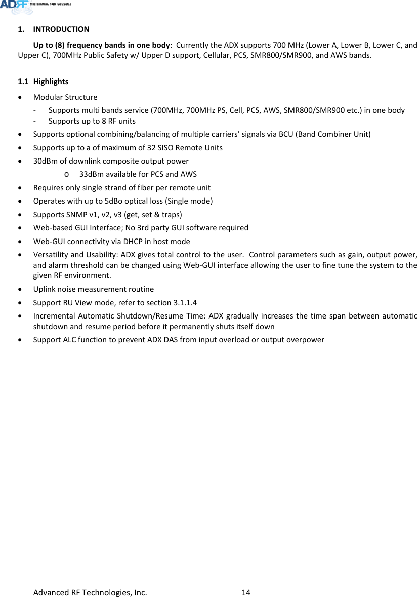 AdvancedRFTechnologies,Inc.  141. INTRODUCTIONUpto(8)frequencybandsinonebody:CurrentlytheADXsupports700MHz(LowerA,LowerB,LowerC,andUpperC),700MHzPublicSafetyw/UpperDsupport,Cellular,PCS,SMR800/SMR900,andAWSbands.1.1 Highlights ModularStructure‐ Supportsmultibandsservice(700MHz,700MHzPS,Cell,PCS,AWS,SMR800/SMR900etc.)inonebody‐ Supportsupto8RFunits Supportsoptionalcombining/balancingofmultiplecarriers’signalsviaBCU(BandCombinerUnit) Supportsuptoaofmaximumof32SISORemoteUnits 30dBmofdownlinkcompositeoutputpowero 33dBmavailableforPCSandAWS Requiresonlysinglestrandoffiberperremoteunit Operateswithupto5dBoopticalloss(Singlemode) SupportsSNMPv1,v2,v3(get,set&amp;traps) Web‐basedGUIInterface;No3rdpartyGUIsoftwarerequired Web‐GUIconnectivityviaDHCPinhostmode VersatilityandUsability:ADXgivestotalcontroltotheuser.Controlparameterssuchasgain,outputpower,andalarmthresholdcanbechangedusingWeb‐GUIinterfaceallowingtheusertofinetunethesystemtothegivenRFenvironment. Uplinknoisemeasurementroutine SupportRUViewmode,refertosection3.1.1.4 IncrementalAutomaticShutdown/ResumeTime:ADXgraduallyincreasesthetimespanbetweenautomaticshutdownandresumeperiodbeforeitpermanentlyshutsitselfdown SupportALCfunctiontopreventADXDASfrominputoverloadoroutputoverpower
