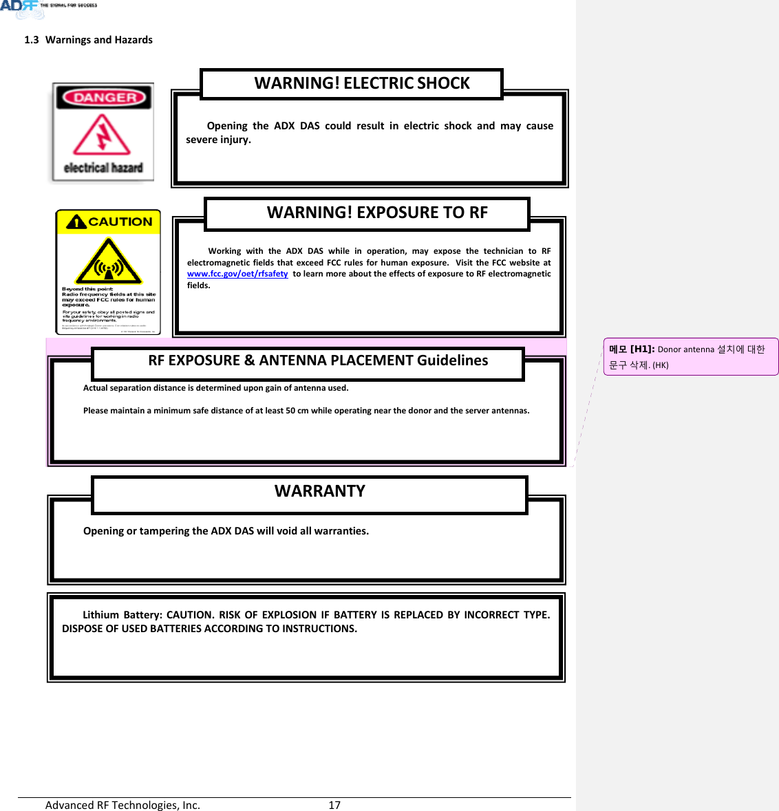 AdvancedRFTechnologies,Inc.  171.3 WarningsandHazardsLithiumBattery:CAUTION.RISKOFEXPLOSIONIFBATTERY ISREPLACEDBY INCORRECTTYPE.DISPOSEOFUSEDBATTERIESACCORDINGTOINSTRUCTIONS.OpeningortamperingtheADXDASwillvoidallwarranties.WARRANTYActualseparationdistanceisdeterminedupongainofantennaused.Pleasemaintainaminimumsafedistanceofatleast50cmwhileoperatingnearthedonorandtheserverantennas.RFEXPOSURE&amp;ANTENNAPLACEMENTGuidelinesWorkingwiththeADXDASwhileinoperation,mayexposethetechniciantoRFelectromagneticfieldsthatexceedFCCrulesforhumanexposure.VisittheFCCwebsiteatwww.fcc.gov/oet/rfsafetytolearnmoreabouttheeffectsofexposuretoRFelectromagneticfields.WARNING!EXPOSURETORFOpeningtheADXDAScouldresultinelectricshockandmaycausesevereinjury.WARNING!ELECTRICSHOCK메모 [H1]: Donorantenna설치에대한문구삭제.(HK)