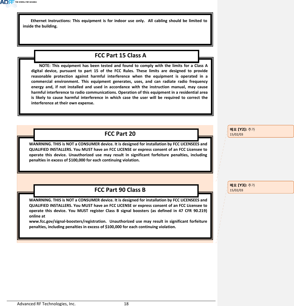 AdvancedRFTechnologies,Inc.  18WANRNING.THISisNOTaCONSUMERdevice.ItisdesignedforinstallationbyFCCLICENSEESandQUALIFIEDINSTALLERS.YouMUSThaveanFCCLICENSEorexpressconsentofanFCCLicenseetooperatethisdevice.YouMUSTregisterClassBsignalboosters(asdefinedin47CFR90.219)onlineatwww.fcc.gov/signal‐boosters/registration.Unauthorizedusemayresultinsignificantforfeiturepenalties,includingpenaltiesinexcessof$100,000foreachcontinuingviolation.FCCPart90 ClassBWANRNING.THISisNOTaCONSUMERdevice.ItisdesignedforinstallationbyFCCLICENSEESandQUALIFIEDINSTALLERS.YouMUSThaveanFCCLICENSEorexpressconsentofanFCCLicenseetooperatethisdevice.Unauthorizedusemayresultinsignificantforfeiturepenalties,includingpenaltiesinexcessof$100,000foreachcontinuingviolation.FCCPart20NOTE:ThisequipmenthasbeentestedandfoundtocomplywiththelimitsforaClassAdigitaldevice,pursuanttopart15oftheFCCRules.Theselimitsaredesignedtoprovidereasonableprotectionagainstharmfulinterferencewhentheequipmentisoperatedinacommercialenvironment.Thisequipmentgenerates,uses,andcanradiateradiofrequencyenergyand,ifnotinstalledandusedinaccordancewiththeinstructionmanual,maycauseharmfulinterferencetoradiocommunications.Operationofthisequipmentinaresidentialareaislikelytocauseharmfulinterferenceinwhichcasetheuserwillberequiredtocorrecttheinterferenceattheirownexpense.FCCPart15ClassAEthernetInstructions:Thisequipmentisforindooruseonly.Allcablingshouldbelimitedtoinsidethebuilding.메모 [Y2]: 추가15/02/03메모 [Y3]: 추가15/02/03