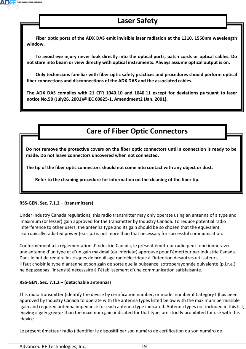 AdvancedRFTechnologies,Inc.  19RSS‐GEN,Sec.7.1.2–(transmitters)UnderIndustryCanadaregulations,thisradiotransmittermayonlyoperateusinganantennaofatypeandmaximum(orlesser)gainapprovedforthetransmitterbyIndustryCanada.Toreducepotentialradiointerferencetootherusers,theantennatypeanditsgainshouldbesochosenthattheequivalentisotropicallyradiatedpower(e.i.r.p.)isnotmorethanthatnecessaryforsuccessfulcommunication.Conformémentàlaréglementationd’IndustrieCanada,leprésentémetteurradiopeutfonctionneravecuneantenned’untypeetd’ungainmaximal(ouinférieur)approuvépourl’émetteurparIndustrieCanada.Danslebutderéduirelesrisquesdebrouillageradioélectriqueàl’intentiondesautresutilisateurs,ilfautchoisirletyped’antenneetsongaindesortequelapuissanceisotroperayonnéequivalente(p.i.r.e.)nedépassepasl’intensiténécessaireàl’établissementd’unecommunicationsatisfaisante.RSS‐GEN,Sec.7.1.2–(detachableantennas)Thisradiotransmitter(identifythedevicebycertificationnumber,ormodelnumberifCategoryII)hasbeenapprovedbyIndustryCanadatooperatewiththeantennatypeslistedbelowwiththemaximumpermissiblegainandrequiredantennaimpedanceforeachantennatypeindicated.Antennatypesnotincludedinthislist,havingagaingreaterthanthemaximumgainindicatedforthattype,arestrictlyprohibitedforusewiththisdevice.Leprésentémetteurradio(identifierledispositifparsonnumérodecertificationousonnumérodeDonotremovetheprotectivecoversonthefiberopticconnectorsuntilaconnectionisreadytobemade.Donotleaveconnectorsuncoveredwhennotconnected.Thetipofthefiberopticconnectorsshouldnotcomeintocontactwithanyobjectordust.Refertothecleaningprocedureforinformationonthecleaningofthefibertip.CareofFiberOpticConnectorsFiberopticportsoftheADXDASemitinvisiblelaserradiationatthe1310,1550nmwavelengthwindow.Toavoideyeinjuryneverlookdirectlyintotheopticalports,patchcordsoropticalcables.Donotstareintobeamorviewdirectlywithopticalinstruments.Alwaysassumeopticaloutputison.OnlytechniciansfamiliarwithfiberopticsafetypracticesandproceduresshouldperformopticalfiberconnectionsanddisconnectionsoftheADXDASandtheassociatedcables.TheADXDAScomplieswith21CFR1040.10and1040.11exceptfordeviationspursuanttolasernoticeNo.50(July26.2001)@IEC60825‐1,Amendment2(Jan.2001).LaserSafety