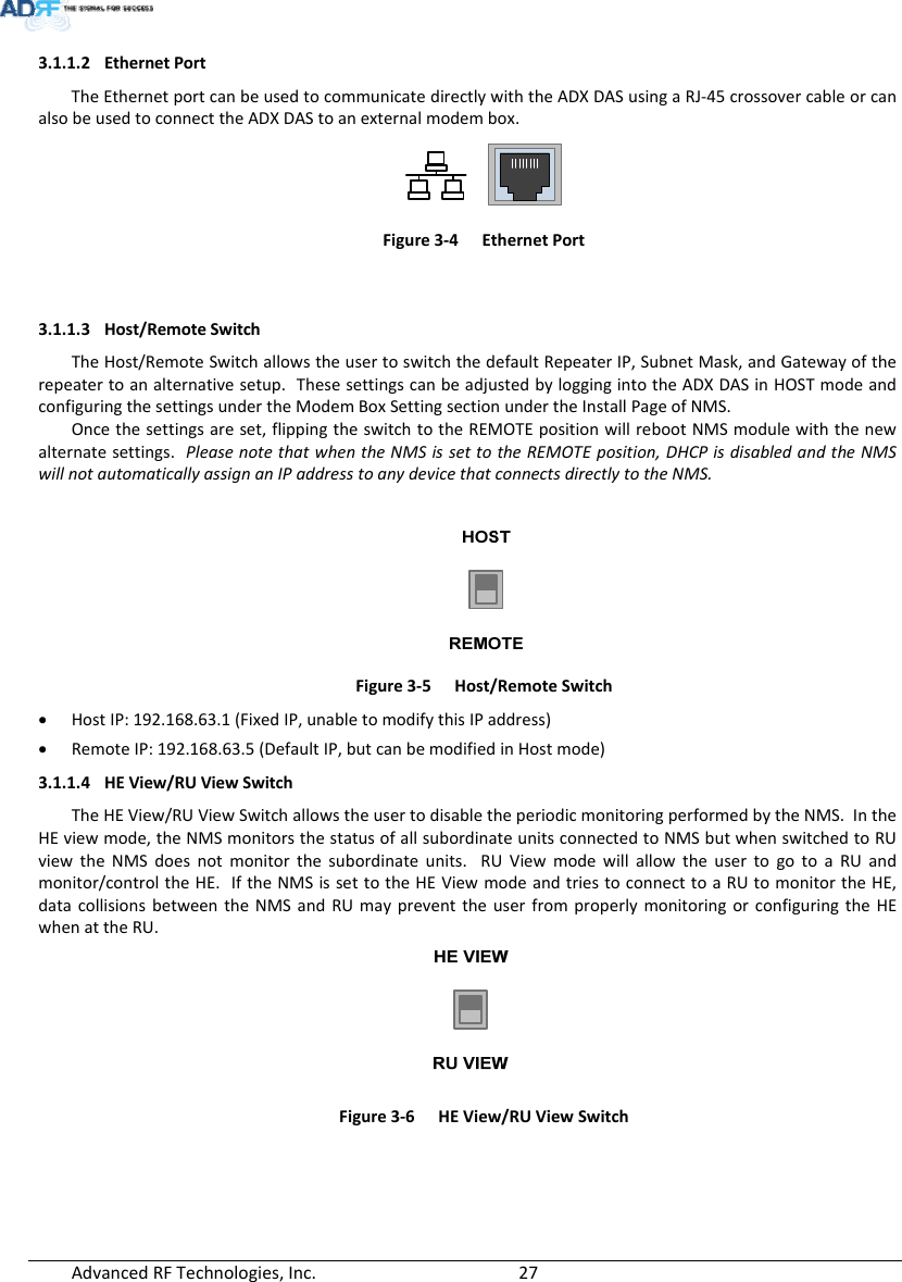 AdvancedRFTechnologies,Inc.  273.1.1.2 EthernetPortTheEthernetportcanbeusedtocommunicatedirectlywiththeADXDASusingaRJ‐45crossovercableorcanalsobeusedtoconnecttheADXDAStoanexternalmodembox.Figure3‐4EthernetPort3.1.1.3 Host/RemoteSwitchTheHost/RemoteSwitchallowstheusertoswitchthedefaultRepeaterIP,SubnetMask,andGatewayoftherepeatertoanalternativesetup.ThesesettingscanbeadjustedbyloggingintotheADXDASinHOSTmodeandconfiguringthesettingsundertheModemBoxSettingsectionundertheInstallPageofNMS.Oncethesettingsareset,flippingtheswitchtotheREMOTEpositionwillrebootNMSmodulewiththenewalternatesettings.PleasenotethatwhentheNMSissettotheREMOTEposition,DHCPisdisabledandtheNMSwillnotautomaticallyassignanIPaddresstoanydevicethatconnectsdirectlytotheNMS.Figure3‐5Host/RemoteSwitch HostIP:192.168.63.1(FixedIP,unabletomodifythisIPaddress) RemoteIP:192.168.63.5(DefaultIP,butcanbemodifiedinHostmode)3.1.1.4 HEView/RUViewSwitchTheHEView/RUViewSwitchallowstheusertodisabletheperiodicmonitoringperformedbytheNMS.IntheHEviewmode,theNMSmonitorsthestatusofallsubordinateunitsconnectedtoNMSbutwhenswitchedtoRUviewtheNMSdoesnotmonitorthesubordinateunits.RUViewmodewillallowtheusertogotoaRUandmonitor/controltheHE.IftheNMSissettotheHEViewmodeandtriestoconnecttoaRUtomonitortheHE,datacollisionsbetweentheNMSandRUmaypreventtheuserfromproperlymonitoringorconfiguringtheHEwhenattheRU.Figure3‐6HEView/RUViewSwitch