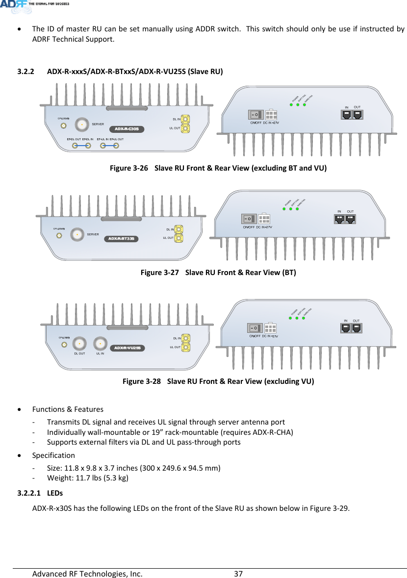 AdvancedRFTechnologies,Inc.  37 TheIDofmasterRUcanbesetmanuallyusingADDRswitch.ThisswitchshouldonlybeuseifinstructedbyADRFTechnicalSupport.3.2.2 ADX‐R‐xxxS/ADX‐R‐BTxxS/ADX‐R‐VU25S(SlaveRU)Figure3‐26SlaveRUFront&amp;RearView(excludingBTandVU)Figure3‐27SlaveRUFront&amp;RearView(BT)Figure3‐28SlaveRUFront&amp;RearView(excludingVU) Functions&amp;Features‐ TransmitsDLsignalandreceivesULsignalthroughserverantennaport‐ Individuallywall‐mountableor19”rack‐mountable(requiresADX‐R‐CHA)‐ SupportsexternalfiltersviaDLandULpass‐throughports Specification‐ Size:11.8x9.8x3.7inches(300x249.6x94.5mm)‐ Weight:11.7lbs(5.3kg)3.2.2.1 LEDsADX‐R‐x30ShasthefollowingLEDsonthefrontoftheSlaveRUasshownbelowinFigure3‐29.