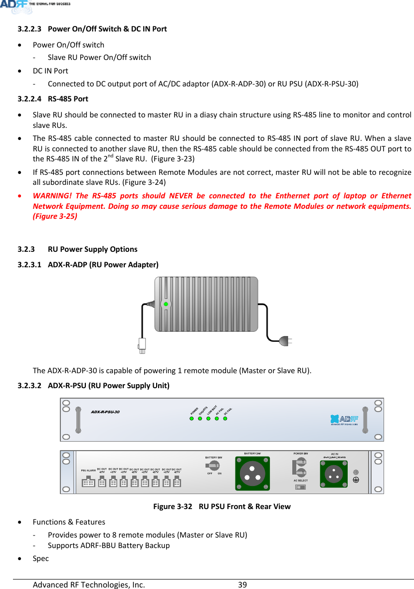 AdvancedRFTechnologies,Inc.  393.2.2.3 PowerOn/OffSwitch&amp;DCINPort PowerOn/Offswitch‐ SlaveRUPowerOn/Offswitch DCINPort‐ ConnectedtoDCoutputportofAC/DCadaptor(ADX‐R‐ADP‐30)orRUPSU(ADX‐R‐PSU‐30)3.2.2.4 RS‐485Port SlaveRUshouldbeconnectedtomasterRUinadiasychainstructureusingRS‐485linetomonitorandcontrolslaveRUs. TheRS‐485cableconnectedtomasterRUshouldbeconnectedtoRS‐485INportofslaveRU.WhenaslaveRUisconnectedtoanotherslaveRU,thentheRS‐485cableshouldbeconnectedfromtheRS‐485OUTporttotheRS‐485INofthe2ndSlaveRU.(Figure3‐23) IfRS‐485portconnectionsbetweenRemoteModulesarenotcorrect,masterRUwillnotbeabletorecognizeallsubordinateslaveRUs.(Figure3‐24) WARNING!TheRS‐485portsshouldNEVERbeconnectedtotheEnthernetportoflaptoporEthernetNetworkEquipment.DoingsomaycauseseriousdamagetotheRemoteModulesornetworkequipments.(Figure3‐25)3.2.3 RUPowerSupplyOptions3.2.3.1 ADX‐R‐ADP(RUPowerAdapter) TheADX‐R‐ADP‐30iscapableofpowering1remotemodule(MasterorSlaveRU).3.2.3.2 ADX‐R‐PSU(RUPowerSupplyUnit)Figure3‐32RUPSUFront&amp;RearView Functions&amp;Features‐ Providespowerto8remotemodules(MasterorSlaveRU)‐ SupportsADRF‐BBUBatteryBackup Spec