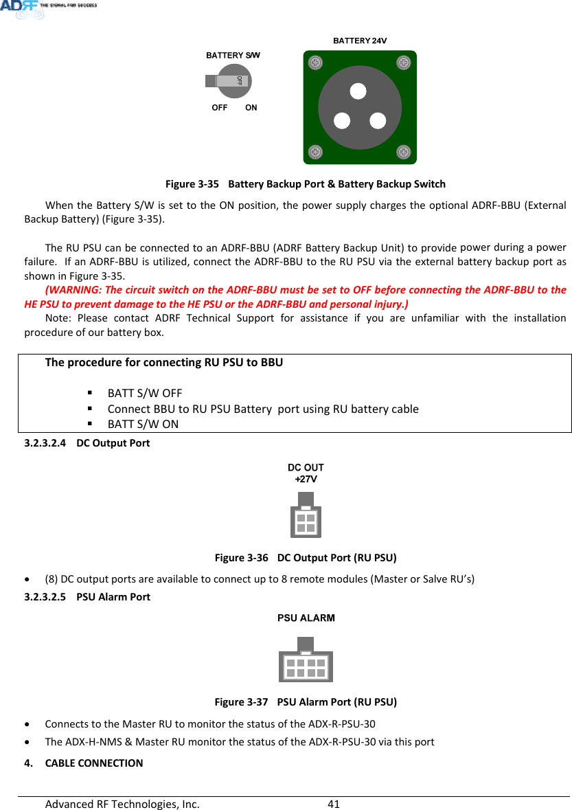 AdvancedRFTechnologies,Inc.  41 Figure3‐35BatteryBackupPort&amp;BatteryBackupSwitchWhentheBatteryS/WissettotheONposition,thepowersupplychargestheoptionalADRF‐BBU(ExternalBackupBattery)(Figure3‐35).TheRUPSUcanbeconnectedtoanADRF‐BBU(ADRFBatteryBackupUnit)toprovidepowerduringapowerfailure.IfanADRF‐BBUisutilized,connecttheADRF‐BBUtotheRUPSUviatheexternalbatterybackupportasshowninFigure3‐35.(WARNING:ThecircuitswitchontheADRF‐BBUmustbesettoOFFbeforeconnectingtheADRF‐BBUtotheHEPSUtopreventdamagetotheHEPSUortheADRF‐BBUandpersonalinjury.)Note:PleasecontactADRFTechnicalSupportforassistanceifyouareunfamiliarwiththeinstallationprocedureofourbatterybox.TheprocedureforconnectingRUPSUtoBBU BATTS/WOFF ConnectBBUtoRUPSUBatteryportusingRUbatterycable BATTS/WON3.2.3.2.4 DCOutputPortFigure3‐36DCOutputPort(RUPSU) (8)DCoutputportsareavailabletoconnectupto8remotemodules(MasterorSalveRU’s)3.2.3.2.5 PSUAlarmPortFigure3‐37PSUAlarmPort(RUPSU) ConnectstotheMasterRUtomonitorthestatusoftheADX‐R‐PSU‐30 TheADX‐H‐NMS&amp;MasterRUmonitorthestatusoftheADX‐R‐PSU‐30viathisport4. CABLECONNECTION